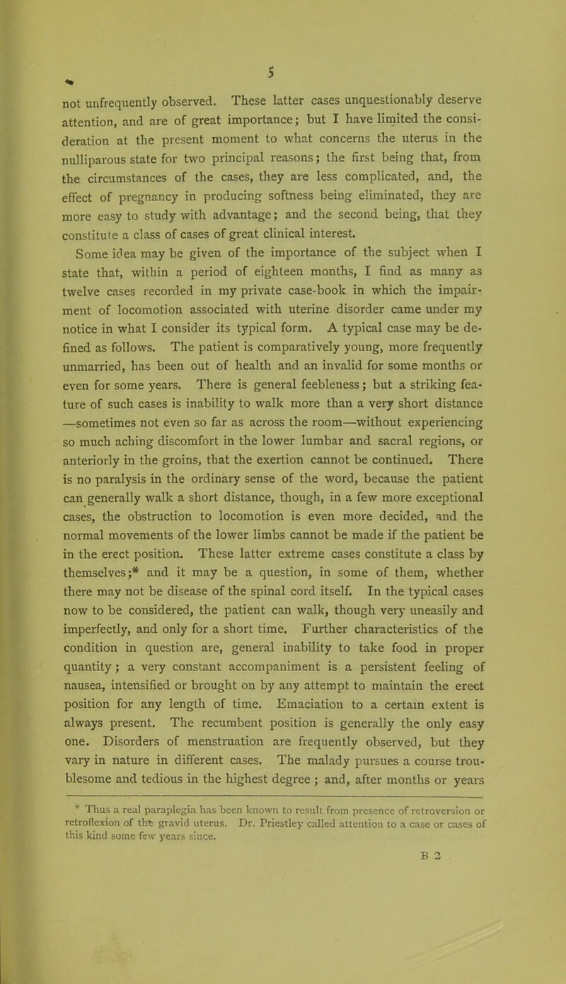 s not unfrequently observed. These latter cases unquestionably deserve attention, and are of great importance; but I have limited the consi- deration at the present moment to what concerns the uterus in the nulliparous state for two principal reasons; the first being that, from the circumstances of the cases, they are less complicated, and, the effect of pregnancy in producing softness being eliminated, they are more easy to study with advantage; and the second being, that they constitute a class of cases of great clinical interest. Some idea may be given of the importance of the subject when I state that, within a period of eighteen months, I find as many as twelve cases recorded in my private case-book in which the impair- ment of locomotion associated with uterine disorder came under my notice in what I consider its typical form. A typical case may be de- fined as follows. The patient is comparatively young, more frequently unmarried, has been out of health and an invalid for some months or even for some years. There is general feebleness; but a striking fea- ture of such cases is inability to walk more than a very short distance —sometimes not even so far as across the room—without experiencing so much aching discomfort in the lower lumbar and sacral regions, or anteriorly in the groins, that the exertion cannot be continued. There is no paralysis in the ordinary sense of the word, because the patient can generally walk a short distance, though, in a few more exceptional cases, the obstruction to locomotion is even more decided, and the normal movements of the lower limbs cannot be made if the patient be in the erect position. These latter extreme cases constitute a class by themselves;* and it may be a question, in some of them, whether there may not be disease of the spinal cord itself. In the typical cases now to be considered, the patient can walk, though very uneasily and imperfectly, and only for a short time. Further characteristics of the condition in question are, general inability to take food in proper quantity; a very constant accompaniment is a persistent feeling of nausea, intensified or brought on by any attempt to maintain the erect position for any length of time. Emaciation to a certain extent is always present. The recumbent position is generally the only easy one. Disorders of menstruation are frequently observed, but they vary in nature in different cases. The malady pursues a course trou- blesome and tedious in the highest degree ; and, after months or years * Thus a real paraplegia has been known to result from presence of retroversion or retroflexion of the gravid uterus. Dr. Priestley called attention to a case or cases of this kind some few years since.