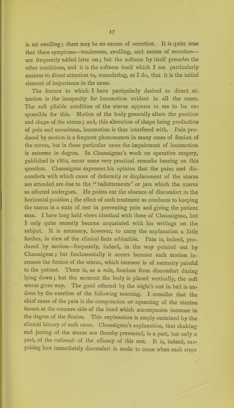 is no swelling; there may be no excess of secretion. It is quite true that these symptoms—tenderness, swelling, and excess of secretion— are frequently added later on; but the softness by itself precedes the other conditions, and it is the softness itself which I am particularly anxious to direct attention to, considering, as I do, that it is the initial element of importance in the cases. The feature to which I have particularly desired to direct at- tention is the incapacity for locomotion evident in all the cases. The soft pliable condition of the uterus appears to me to be re- sponsible for this. Motion of the body generally alters the position and shape of the uterus; and, this alteration of shape being productive of pain and uneasiness, locomotion is thus interfered with. Pam pro- duced by motion is a frequent phenomenon in many cases of flexion of the uterus, but in these particular cases the impairment of locomotion is extreme in degree. In Chassaignac’s work on operative surgery, published in 1862, occur some very practical remarks bearing on this question. Chassaignac expresses his opinion that the pains and dis- comforts with which cases of deformity or displacement of the uterus are attended are due to the “ ballottements” or jars which the uterus so affected undergoes. Pie points out the absence of discomfort in the horizontal position; the effect of such treatment as conduces to keeping the uterus in a state of rest in preventing pain and giving the patient ease. I have long held views identical with these of Chassaignac, but I only quite recently became acquainted with his writings on the subject. It is necessary, however, to carry the explanation a little further, in view of the clinical facts adducible. Pain is, indeed, pro- duced by motion—frequently, indeed, in the way pointed out by Chassaignac; but fundamentally it occurs because such motion in- creases the flexion of the uterus, which increase is of necessity painful to the patient. There is, as a rule, freedom from discomfort during lying down; but the moment the body is placed vertically, the soft uterus gives way. The good effected by the night’s rest in bed is un- done by the exertion of the following morning. I consider that the chief cause of the pain is the compression or squeezing of the uterine tissues at the concave side of the bend which accompanies increase in the degree of the flexion. This explanation is amply sustained by the clinical history of such cases. Chassaignac’s explanation, that shaking and jarring of the uterus are thereby prevented, is a part, but only a part, of the rationale of the efficacy of this rest. It is, indeed, sur- prising how immediately discomfort is made to cease when such steps