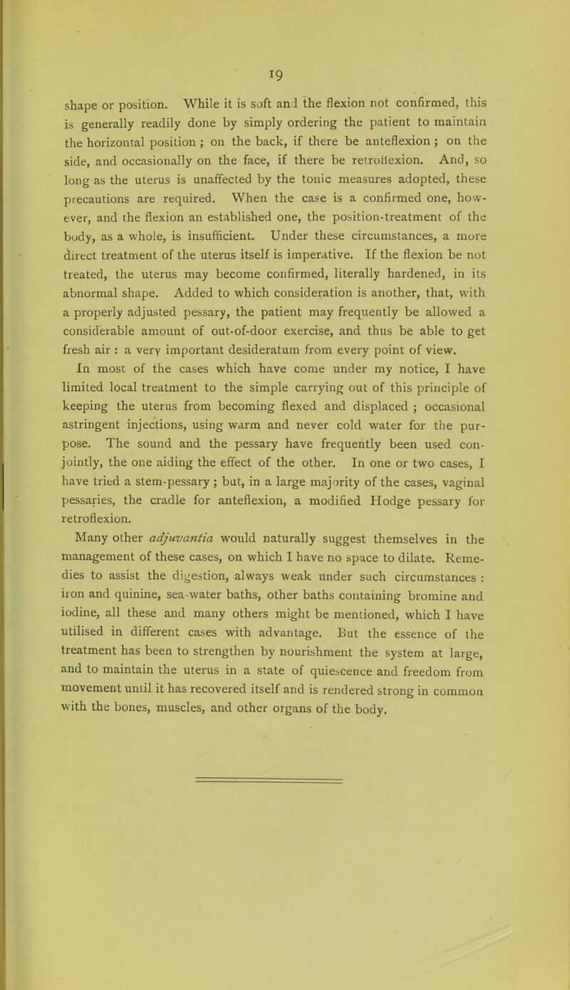 shape or position. While it is soft an 1 the flexion not confirmed, this is generally readily done by simply ordering the patient to maintain the horizontal position; on the back, if there be anteflexion; on the side, and occasionally on the face, if there be retroflexion. And, so long as the uterus is unaffected by the tonic measures adopted, these precautions are required. When the case is a confirmed one, how- ever, and the flexion an established one, the position-treatment of the body, as a whole, is insufficient. Under these circumstances, a more direct treatment of the uterus itself is imperative. If the flexion be not treated, the uterus may become confirmed, literally hardened, in its abnormal shape. Added to which consideration is another, that, with a properly adjusted pessary, the patient may frequently be allowed a considerable amount of out-of-door exercise, and thus be able to get fresh air : a very important desideratum from every point of view. In most of the cases which have come under my notice, I have limited local treatment to the simple carrying out of this principle of keeping the uterus from becoming flexed and displaced ; occasional astringent injections, using warm and never cold water for the pur- pose. The sound and the pessary have frequently been used con- jointly, the one aiding the effect of the other. In one or two cases, I have tried a stem-pessary; but, in a large majority of the cases, vaginal pessaries, the cradle for anteflexion, a modified Hodge pessary for retroflexion. Many other adjuvantia would naturally suggest themselves in the management of these cases, on which I have no space to dilate. Reme- dies to assist the digestion, always weak under such circumstances : iron and quinine, sea-water baths, other baths containing bromine and iodine, all these and many others might be mentioned, which I have utilised in different cases with advantage. But the essence of the treatment has been to strengthen by nourishment the system at large, and to maintain the uterus in a state of quiescence and freedom from movement until it has recovered itself and is rendered strong in common with the bones, muscles, and other organs of the body.