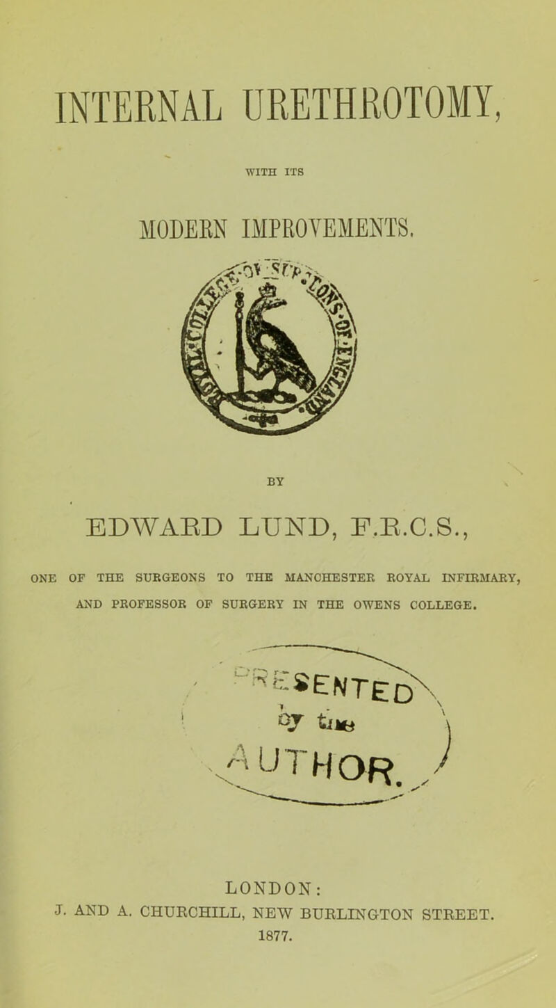 INTERNAL URETHROTOMY, WITH ITS MODERN IMPROVEMENTS, BY EDWARD LUND, E.R.C.S., ONE OF THE SURGEONS TO THE MANCHESTER ROYAE INFIRMARY, AND PROFESSOR OF SURGERY IN THE OWENS COLLEGE. I RESENTED' qr trie A UTHOR. LONDON: J. AND A. CHURCHILL, NEW BURLINGTON STREET. 1877.