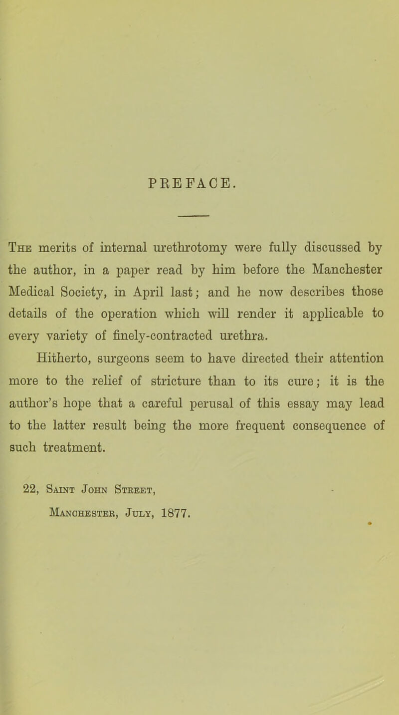 PREFACE. The merits of internal urethrotomy were fully discussed by the author, in a paper read by him before the Manchester Medical Society, in April last; and he now describes those details of the operation which will render it applicable to every variety of finely-contracted urethra. Hitherto, surgeons seem to have directed their attention more to the relief of stricture than to its cure; it is the author’s hope that a careful perusal of this essay may lead to the latter result bemg the more frequent consequence of such treatment. 22, Saint John Street, Manchester, July, 1877.