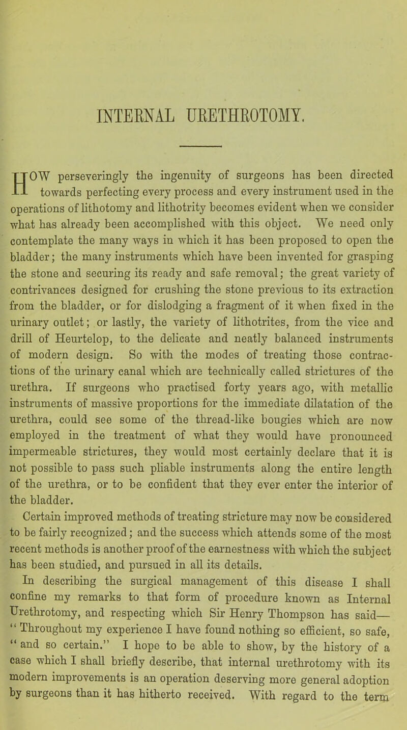 HOW perseveringly the ingenuity of surgeons has been directed towards perfecting every process and every instrument used in the operations of lithotomy and lithotrity becomes evident when we consider what has already been accomplished with this object. We need only contemplate the many ways in which it has been proposed to open the bladder; the many instruments which have been invented for grasping the stone and securing its ready and safe removal; the great variety of contrivances designed for crushing the stone previous to its extraction from the bladder, or for dislodging a fragment of it when fixed in the urinary outlet; or lastly, the variety of lithotrites, from the vice and drill of Heurtelop, to the delicate and neatly balanced instruments of modern design. So with the modes of treating those contrac- tions of the urinary canal which are technically called strictures of the urethra. If surgeons who practised forty years ago, with metallic instruments of massive proportions for the immediate dilatation of the urethra, could see some of the thread-like bougies which are now employed in the treatment of what they would have pronounced impermeable strictures, they would most certainly declare that it is not possible to pass such pliable instruments along the entire length of the urethra, or to be confident that they ever enter the interior of the bladder. Certain improved methods of treating stricture may now be considered to be fairly recognized; and the success which attends some of the most recent methods is another proof of the earnestness with which the subject has been studied, and pursued in all its details. In describing the surgical management of this disease I shall confine my remarks to that form of procedure known as Internal Urethrotomy, and respecting which Sir Henry Thompson has said— “ Throughout my experience I have found nothing so efficient, so safe, “ and so certain.” I hope to be able to show, by the history of a case which I shall briefly describe, that internal urethrotomy with its modern improvements is an operation deserving more general adoption by surgeons than it has hitherto received. With regard to the term