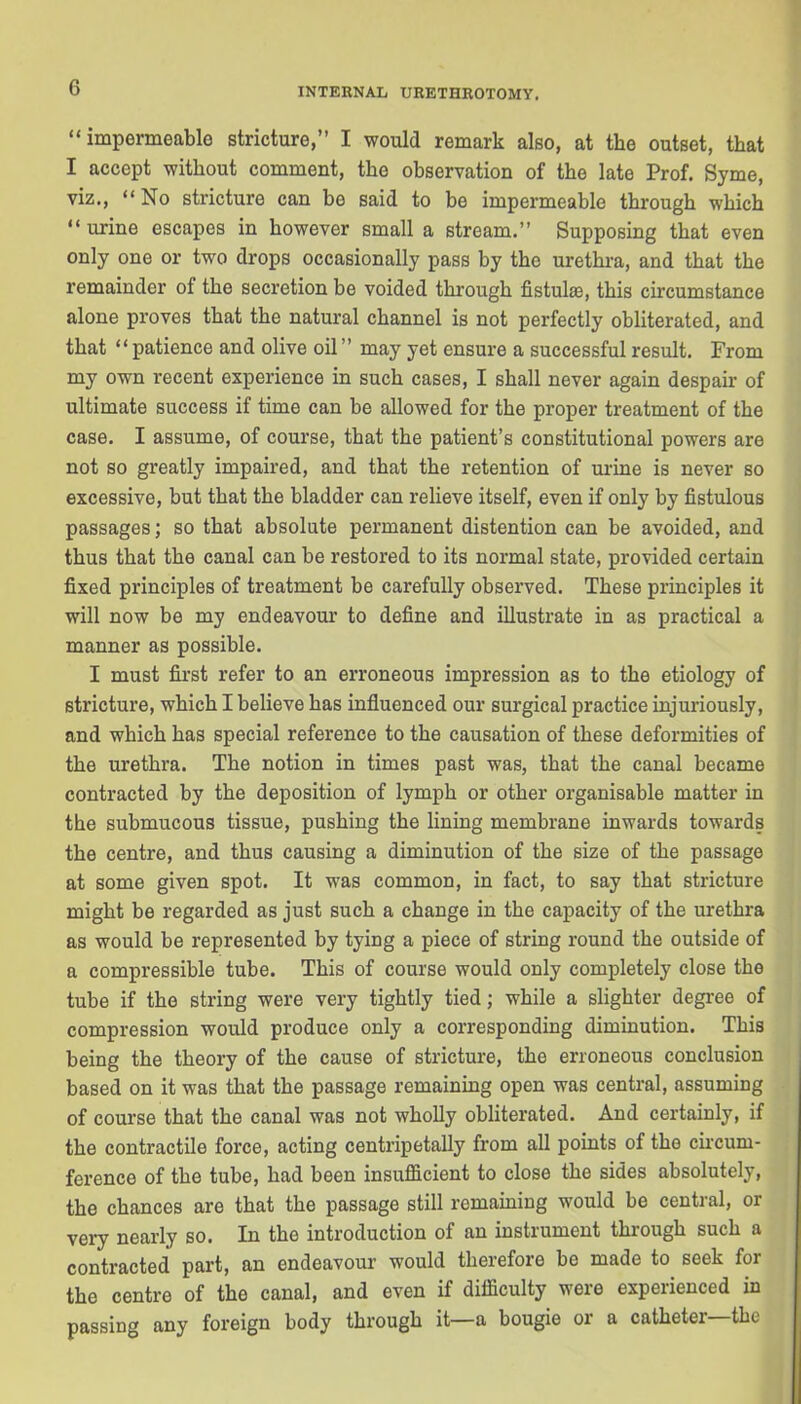 “impermeable stricture,” I would remark also, at the outset, that I accept without comment, the observation of the late Prof. Syme, viz., “No stricture can be said to be impermeable through which “ urine escapes in however small a stream.” Supposing that even only one or two drops occasionally pass by the urethra, and that the remainder of the secretion be voided through fistulse, this circumstance alone proves that the natural channel is not perfectly obliterated, and that “patience and olive oil” may yet ensure a successful result. From my own recent experience in such cases, I shall never again despair of ultimate success if time can be allowed for the proper treatment of the case. I assume, of course, that the patient’s constitutional powers are not so greatly impaired, and that the retention of urine is never so excessive, but that the bladder can relieve itself, even if only by fistulous passages; so that absolute permanent distention can be avoided, and thus that the canal can be restored to its normal state, provided certain fixed principles of treatment be carefully observed. These principles it will now be my endeavour to define and illustrate in as practical a manner as possible. I must first refer to an erroneous impression as to the etiology of stricture, which I believe has influenced our surgical practice injuriously, and which has special reference to the causation of these deformities of the urethra. The notion in times past was, that the canal became contracted by the deposition of lymph or other organisable matter in the submucous tissue, pushing the lining membrane inwards towards the centre, and thus causing a diminution of the size of the passage at some given spot. It was common, in fact, to say that stricture might be regarded as just such a change in the capacity of the urethra as would be represented by tying a piece of string round the outside of a compressible tube. This of course would only completely close the tube if the string were very tightly tied; while a slighter degree of compression would produce only a corresponding diminution. This being the theory of the cause of stricture, the erroneous conclusion based on it was that the passage remaining open was central, assuming of course that the canal was not wholly obliterated. And certainly, if the contractile force, acting centripetally from all points of the circum- ference of the tube, had been insufficient to close the sides absolutely, the chances are that the passage still remaining would be central, or very nearly so. In the introduction of an instrument through such a contracted part, an endeavour would therefore be made to seek for the centre of the canal, and even if difficulty were experienced in passing any foreign body through it—a bougie or a catheter the