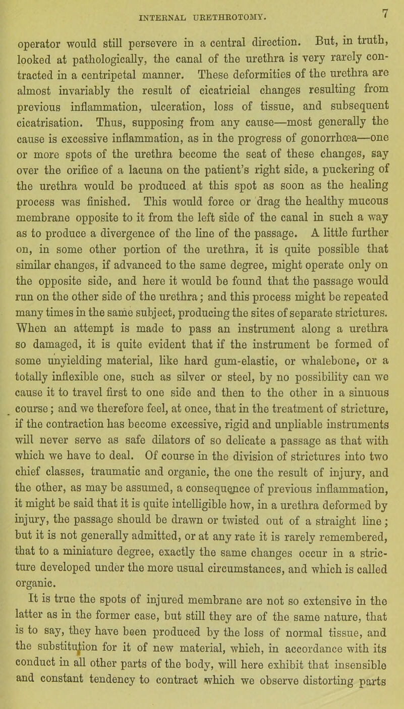 operator would still persevere in a central direction. But, in truth, looked at pathologically, the canal of the urethra is very rarely con- tracted in a centripetal manner. These deformities of the urethra are almost invariably the result of cicatricial changes resulting from previous inflammation, ulceration, loss of tissue, and subsequent cicatrisation. Thus, supposing from any cause—most generally the cause is excessive inflammation, as in the progress of gonorrhoea—one or more spots of the urethra become the seat of these changes, say over the orifice of a lacuna on the patient’s right side, a puckering of the urethra would be produced at this spot as soon as the healing process was finished. This would force or drag the healthy mucous membrane opposite to it from the left side of the canal in such a way as to produce a divergence of the line of the passage. A little further on, in some other portion of the urethra, it is quite possible that similar changes, if advanced to the same degree, might operate only on the opposite side, and here it would be found that the passage would run on the other side of the urethra; and this process might be repeated many times in the same subject, producing the sites of separate strictures. When an attempt is made to pass an instrument along a urethra so damaged, it is quite evident that if the instrument be formed of some unyielding material, like hard gum-elastic, or whalebone, or a totally inflexible one, such as silver or steel, by no possibility can we cause it to travel first to one side and then to the other in a sinuous course; and we therefore feel, at once, that in the treatment of stricture, if the contraction has become excessive, rigid and unpliable instruments will never serve as safe dilators of so delicate a passage as that with which we have to deal. Of course in the division of strictures into two chief classes, traumatic and organic, the one the result of injury, and the other, as may be assumed, a consequopce of previous inflammation, it might be said that it is quite intelligible how, in a urethra deformed by injury, the passage should be drawn or twisted out of a straight line ; but it is not generally admitted, or at any rate it is rarely remembered, that to a miniature degree, exactly the same changes occur in a stric- ture developed under the more usual circumstances, and which is called organic. It is true the spots of injured membrane are not so extensive in the latter as in the former case, but still they are of the same nature, that is to say, they have been produced by the loss of normal tissue, and the substitution for it of new material, which, in accordance with its conduct in all other parts of the body, will here exhibit that insensible and constant tendency to contract which we observe distorting parts