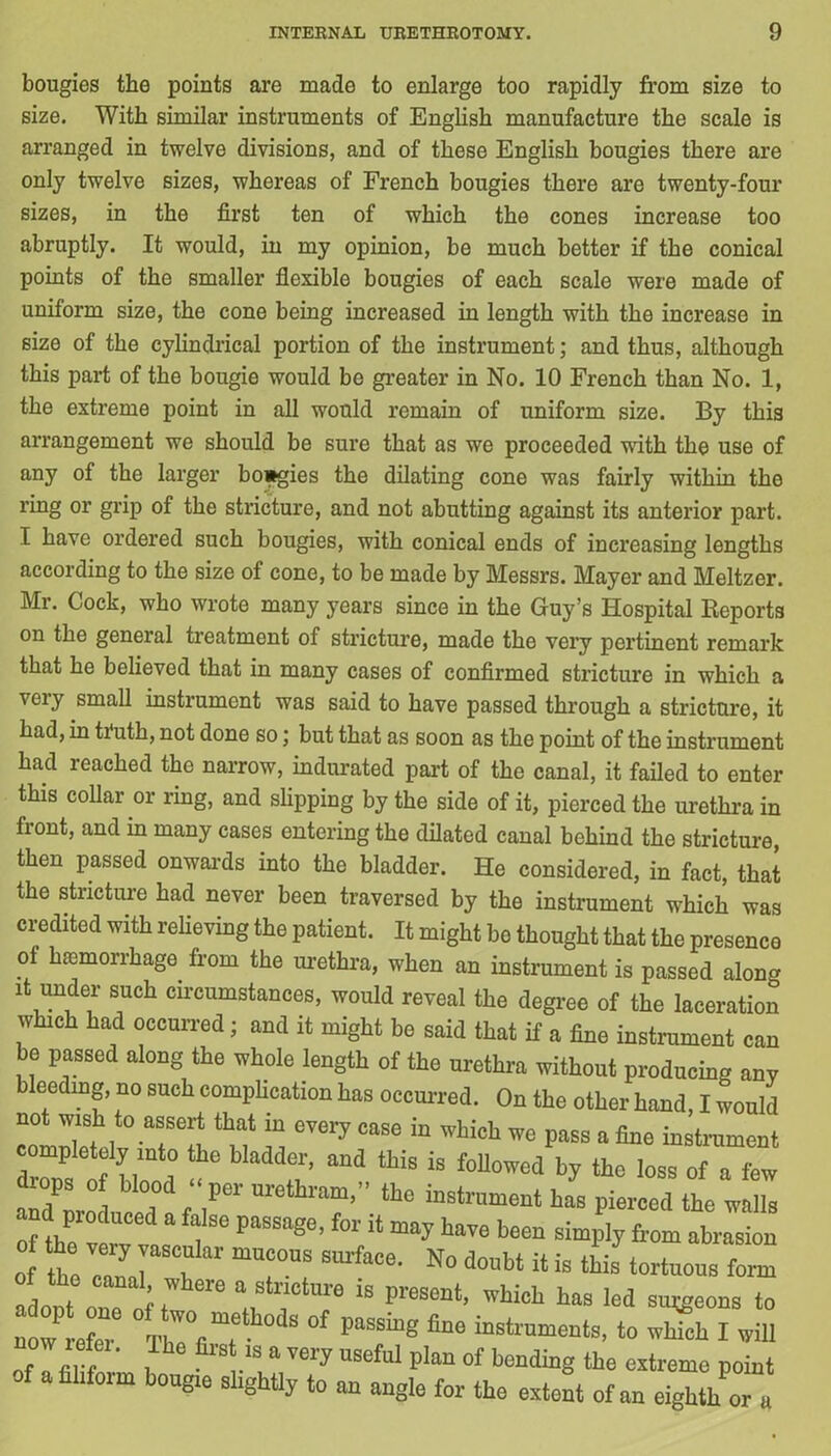 bougies the points are made to enlarge too rapidly from size to size. With similar instruments of English manufacture the scale is arranged in twelve divisions, and of these English bougies there are only twelve sizes, whereas of French bougies there are twenty-four sizes, in the first ten of which the cones increase too abruptly. It would, in my opinion, be much better if the conical points of the smaller flexible bougies of each scale were made of uniform size, the cone being increased in length with the increase in size of the cylindrical portion of the instrument; and thus, although this part of the bougie would be greater in No. 10 French than No. 1, the extreme point in all would remain of uniform size. By this arrangement we should be sure that as we proceeded with the use of any of the larger bo*gies the dilating cone was fairly within the ring or grip of the stricture, and not abutting against its anterior part. I have ordered such bougies, with conical ends of increasing lengths according to the size of cone, to be made by Messrs. Mayer and Meltzer. Mr. Cock, who wrote many years since in the Guy’s Hospital Reports on the general treatment of stricture, made the very pertinent remark that he believed that in many cases of confirmed stricture in which a very small instrument was said to have passed through a stricture, it had, in truth, not done so; but that as soon as the point of the instrument had reached the narrow, indurated part of the canal, it failed to enter this collar or ring, and slipping by the side of it, pierced the urethra in front, and in many cases entering the dilated canal behind the stricture, then passed onwards into the bladder. He considered, in fact, that the stricture had never been traversed by the instrument which was credited with relieving the patient. It might be thought that the presence ot hemorrhage from tlie urethra, when an instrument is passed alon» it under such circumstances, would reveal the degree of the laceration which had occurred; and it might be said that if a fine instrument can be passed along the whole length of the urethra without producing any bleeding, no such complication has occurred. On the other hand, I would not wish to assert that in every case in which we pass a fine instrument completely into the bladder, and this is followed by the loss of a few »aPpro1atda(?“ tt0 inStn’ment haB »ierced and produced a false passage, for it may have been simply from abrasion o he ZrCa ”7“ SUrfaCe' N° d0nbl »* <£■ tortuous form aLnt on f, “ t’reSent’ whi<* has M su^eons to now efer °f ^ to which I will ow refer, ihe first is a very useful plan of bending the extreme point of a filiform bougre slightly to an angle for the extent of an eighth or a