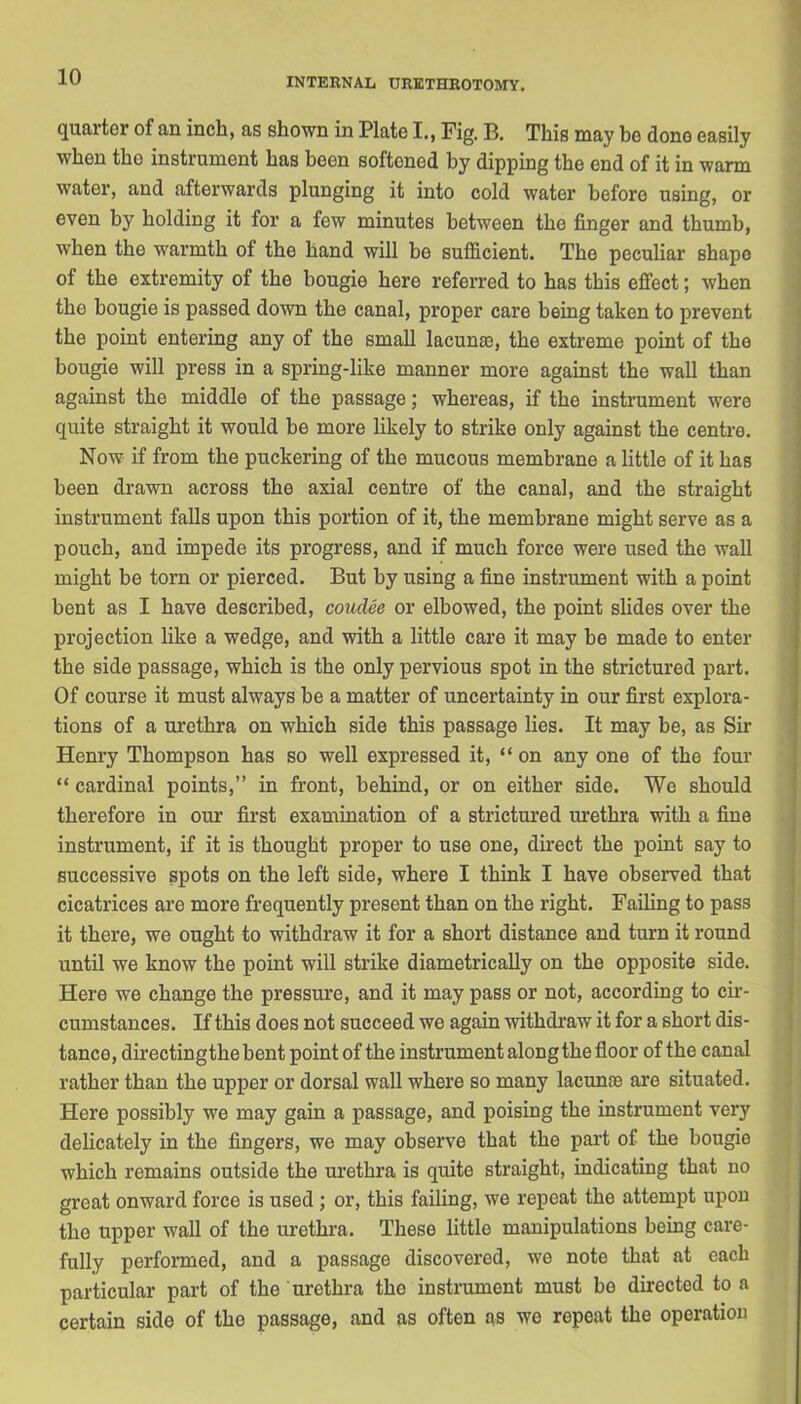 quarter of an inch, as shown in Plato I., Fig. B. This may bo dono easily when the instrument has been softened by dipping the end of it in warm water, and afterwards plunging it into cold water before using, or even by holding it for a few minutes between the finger and thumb, when the warmth of the hand will be sufficient. The peculiar shape of the extremity of the bougie here referred to has this effect; when the bougie is passed down the canal, proper care being taken to prevent the point entering any of the small lacunas, the extreme point of the bougie will press in a spring-like manner more against the wall than against the middle of the passage; whereas, if the instrument were quite straight it would be more likely to strike only against the centre. Now if from the puckering of the mucous membrano a little of it has been drawn across the axial centre of the canal, and the straight instrument falls upon this portion of it, the membrane might serve as a pouch, and impede its progress, and if much force were used the wall might be torn or pierced. But by using a fine instrument with a point bent as I have described, coudee or elbowed, the point slides over the projection like a wedge, and with a little care it may be made to enter the side passage, which is the only pervious spot in the strictured part. Of course it must always be a matter of uncertainty in our first explora- tions of a urethra on which side this passage lies. It may be, as Sir Henry Thompson has so well expressed it, “on any one of the four “ cardinal points,” in front, behind, or on either side. We should therefore in our first examination of a strictured urethra with a fine instrument, if it is thought proper to use one, direct the point say to successive spots on the left side, where I think I have observed that cicatrices are more frequently present than on the right. Failing to pass it there, we ought to withdraw it for a short distance and turn it round until we know the point will strike diametrically on the opposite side. Here we change the pressure, and it may pass or not, according to cir- cumstances. If this does not succeed we again withdraw it for a short dis- tance, directingthebent point of the instrument along the floor of the canal rather than the upper or dorsal wall where so many lacunas are situated. Here possibly we may gain a passage, and poising the instrument very delicately in the fingers, we may observe that the part of the bougie which remains outside the urethra is quite straight, indicating that no great onward force is used ; or, this failing, we repeat the attempt upon the upper wall of the urethra. These little manipulations being care- fully performed, and a passage discovered, we note that at each particular part of the urethra the instrument must be directed to a certain side of the passage, and as often as we repeat the operation