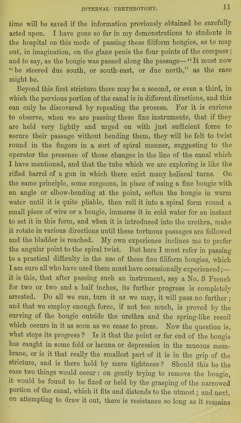 time will be saved if the information previously obtained be carefully acted upon. I have gone so far in my demonstrations to students in the hospital on this mode of passing these filiform bougies, as to map out, in imagination, on the glans penis the four points of the compass; and to say, as the bougie was passed along the passage— “It must now “ be steered due south, or south-east, or due north,” as the case might be. Beyond this first stricture there may be a second, or even a third, in which the pervious portion of the canal is in different directions, and this can only be discovered by repeating the process. For it is curious to observe, when we are passing these fine instruments, that if they are held very lightly and urged on with just sufficient force to secure then’ passage without bending them, they will be felt to twist round in the fingers in a sort of spiral manner, suggesting to the operator the presence of those changes in the line of the canal which I have mentioned, and that the tube which we are exploring is like the rifled barrel of a gun in which there exist many heliacal turns. On the same principle, some surgeons, in place of using a fine bougie with an angle or elbow-bending at the point, soften the bougie in warm water until it is quite pliable, then roll it into a spiral form round a small piece of wire or a bougie, immerse it in cold water for an instant to set it in this form, and when it is introduced into the urethra, make it rotate in various directions until these tortuous passages are followed and the bladder is reached. My own experience inclines me to prefer the angular point to the spiral twist. But here I must refer in passing to a practical difficulty in the use of these fine filiform bougies, which I am sure all who have used them must have occasionally experienced;— it is this, that after passing such an instrument, say a No. 3 French for two or two and a half inches, its further progress is completely arrested. Do all we can, turn it as we may, it will pass no further; and that we employ enough force, if not too much, is proved by the curving of the bougie outside the urethra and the spring-like recoil which occurs in it as soon as we cease to press. Now the question is, what stops its progress ? Is it that the point or far end of the bougie has caught in some fold or lacuna or depression in the mucous mem- brane, or is it that really the smallest part of it is in the grip of the stricture, and is there held by mere tightness ? Should this be the case two things would occur: on gently trying to remove the bougie, it would be found to be fixed or held by the grasping of the narrowed portion of the canal, which it fits and distends to the utmost; and next, on attempting to draw it out, there is resistance so long as it remains