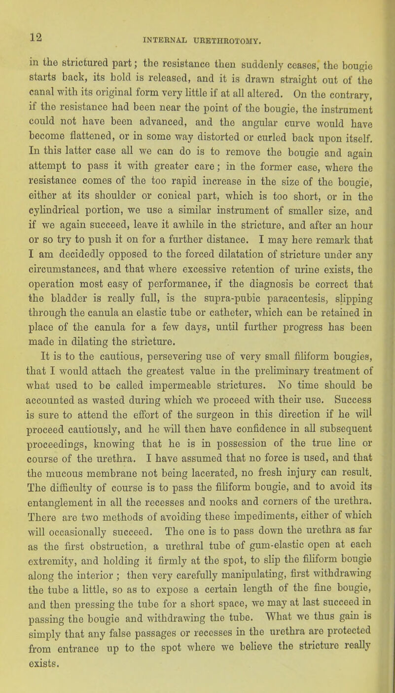 in the strictured part; the resistance then suddenly ceases, the bougie starts back, its bold is released, and it is drawn straight out of the canal with its original form very little if at all altered. On the contrary, if the resistance had been near the point of the bougie, the instrument could not have been advanced, and the angular curve would have become flattened, or in some way distorted or curled back upon itself. In this latter case all we can do is to remove the bougie and again attempt to pass it with greater care; in the former case, where the resistance comes of the too rapid increase in the size of the bougie, either at its shoulder or conical part, which is too short, or in the cylindrical portion, we use a similar instrument of smaller size, and if we again succeed, leave it awhile in the stricture, and after an hour or so try to push it on for a further distance. I may here remark that I am decidedly opposed to the forced dilatation of stricture under any circumstances, and that where excessive retention of urine exists, the operation most easy of performance, if the diagnosis be correct that the bladder is really full, is the supra-pubic paracentesis, slipping through the canula an elastic tube or catheter, which can be retained in place of the canula for a few days, until further progress has been made in dilating the stricture. It is to the cautious, persevering use of very small filiform bougies, that I would attach the greatest value in the preliminary treatment of what used to be called impermeable strictures. No time should be accounted as wasted during which v?e proceed with their use. Success is sure to attend the effort of the surgeon in this direction if he will proceed cautiously, and he will then have confidence in all subsequent proceedings, knowing that he is in possession of the true line or course of the urethra. I have assumed that no force is used, and that the mucous membrane not being lacerated, no fresh injury can result. The difficulty of course is to pass the filiform bougie, and to avoid its entanglement in all the recesses and nooks and corners of the urethra. There are two methods of avoiding these impediments, either of which will occasionally succeed. The one is to pass down the urethra as far as the first obstruction, a urethral tube of gum-elastic open at each extremity, and holding it firmly at the spot, to slip tho filiform bougie along the interior ; then very carefully manipulating, first withdrawing the tube a little, so as to expose a certain length of the fine bougie, and then pressing tho tube for a short space, we may at last succeed in passing the bougie and withdrawing the tube. What we thus gain is simply that any false passages or recesses in the urethra are protected from entrance up to tho spot where we believe the stricture really exists.