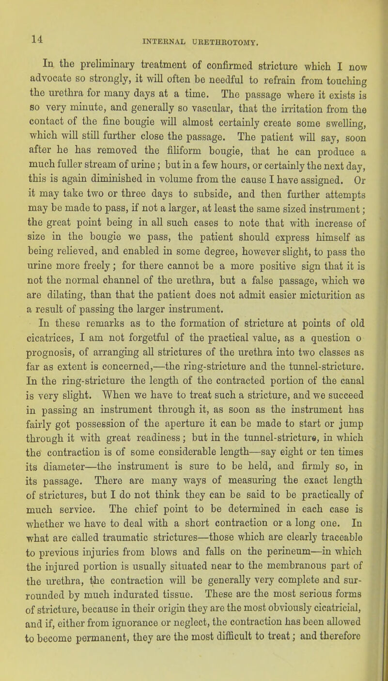 In the preliminary treatment of confirmed stricture which I now advocate so strongly, it will often be needful to refrain from touching the urethra for many days at a timo. The passage where it exists is so very minute, and generally so vascular, that the irritation from the contact of the fine bougie will almost certainly create some swelling, which will still further close the passage. The patient will say, soon after he has removed the filiform bougie, that he can produce a much fuller stream of urine; but in a few hours, or certainly the next day, this is again diminished in volume from the cause I have assigned. Or it may take two or three days to subside, and then further attempts may be made to pass, if not a larger, at least the same sized instrument; the great point being in all such cases to note that with increase of size in the bougie we pass, the patient should express himself as being relieved, and enabled in some degree, however slight, to pass the urine more freely ; for there cannot be a more positive sign that it is not the normal channel of the urethra, but a false passage, which we are dilating, than that the patient does not admit easier micturition as a result of passing the larger instrument. In these remarks as to the formation of stricture at points of old cicatrices, I am not forgetful of the practical value, as a question o prognosis, of arranging all strictures of the urethra into two classes as far as extent is concerned,—the ring-stricture and the tunnel-stricture. In the ring-stricture the length of the contracted portion of the canal is very slight. When we have to treat such a stricture, and we succeed in passing an instrument through it, as soon as the instrument has fairly got possession of the aperture it can be made to start or jump through it with great readiness; but in the tunnel-stricture, in which the contraction is of some considerable length—say eight or ten times its diameter—the instrument is sure to be held, and firmly so, in its passage. There are many ways of measuring the exact length of strictures, but I do not think they can be said to be practically of much service. The chief point to be determined in each case is whether we have to deal with a short contraction or a long one. In what are called traumatic strictures—those which are clearly traceable to previous injuries from blows and falls on the perineum—in which the injured portion is usually situated near to the membranous part of the urethra, the contraction will be generally very complete and sur- rounded by much indurated tissue. These are the most serious forms of stricture, because in their origin they are the most obviously cicatricial, and if, either from ignorance or neglect, the contraction has been allowed to become permanent, they are the most difficult to treat; and therefore