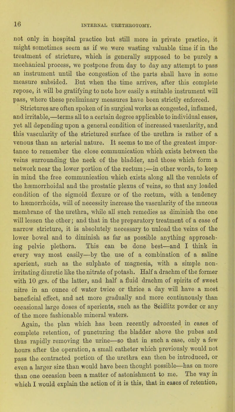 not only in hospital practice but still more in private practice, it might sometimes seem as if we were wasting valuable time if in the treatment of stricture, which is generally supposed to be purely a mechanical process, we postpone from day to day any attempt to pass an instrument until the congestion of the parts shall have in some measure subsided. But when the time arrives, after this complete repose, it will be gratifying to note how easily a suitable instrument will pass, where these preliminary measures have been strictly enforced. Strictures are often spoken of in surgical works as congested, inflamed, and irritable,—terms all to a certain degree applicable to individual cases, yet all depending upon a general condition of increased vascularity, and this vascularity of the strictured surface of the urethra is rather of a venous than an arterial nature. It seems to me of the greatest impor- tance to remember the close communication which exists between the veins surrounding the neck of the bladder, and those which form a network near the lower portion of the rectum;—in other words, to keep in mind the free communication which exists along all the venulets of the hsemorrhoidal and the prostatic plexus of veins, so that any loaded condition of the sigmoid flexure or of the rectum, with a tendency to hemorrhoids, will of necessity increase the vascularity of the mucous membrane of the urethra, while all such remedies as diminish the one will lessen the other; and that in the preparatory treatment of a case of narrow stricture, it is absolutely necessary to unload the veins of the lower bowel and to diminish as far as possible anything approach- ing pelvic plethora. This can be done best—and I think in every way most easily—by the use of a combination of a saline aperient, such as the sulphate of magnesia, with a simple non- irritating diuretic like the nitrate of potash. Half a drachm of the former with 10 grs. of the latter, and half a fluid drachm of spirits of sweet nitre in an ounce of water twice or thrice a day will have a most beneficial effect, and act more gradually and more continuously than occasional large doses of aperients, such as the Seidlitz powder or any of the more fashionable mineral waters. Again, the plan which has been recently advocated in cases of complete retention, of puncturing the bladder above the pubes and thus rapidly removing the urine—so that in such a case, only a few hours after the operation, a small catheter which previously would not pass the contracted portion of the urethra can then be introduced, or even a larger size than would have been thought possible—has on more than one occasion been a matter of astonishment to me. The way in which I would explain the action of it is this, that in cases of retention,
