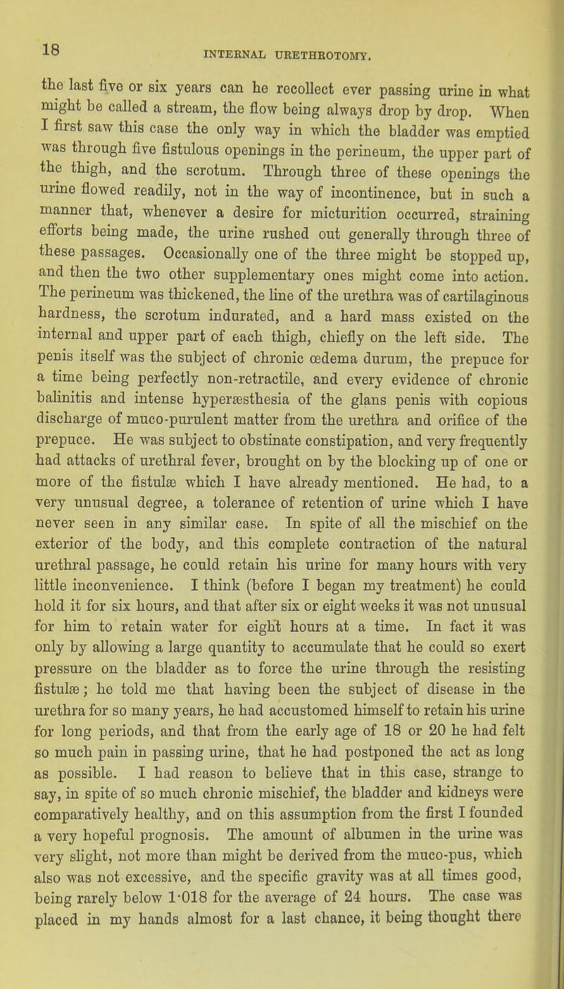 INTERNAL URETHROTOMY. the last five or six years can he recollect ever passing urine in what might he called a stream, the flow being always drop by drop. When I fiist saw this case the only way in which the bladder was emptied was through five fistulous openings in the perineum, the upper part of the thigh, and the scrotum. Through three of these openings the urine flowed readily, not in the way of incontinence, but in such a manner that, whenever a desire for micturition occurred, straining efforts being made, the urine rushed out generally through three of these passages. Occasionally one of the three might be stopped up, and then the two other supplementary ones might come into action. The perineum was thickened, the line of the urethra was of cartilaginous hardness, the scrotum indurated, and a hard mass existed on the internal and upper part of each thigh, chiefly on the left side. The penis itself was the subject of chronic oedema durum, the prepuce for a time being perfectly non-retractile, and every evidence of chronic balinitis and intense hyperaesthesia of the glans penis with copious discharge of muco-purulent matter from the urethra and orifice of the prepuce. He was subject to obstinate constipation, and very frequently had attacks of urethral fever, brought on by the blocking up of one or more of the fistulas which I have already mentioned. He had, to a very unusual degree, a tolerance of retention of urine which I have never seen in any similar case. In spite of all the mischief on the exterior of the body, and this complete contraction of the natural urethral passage, he could retain his urine for many hours with very little inconvenience. I think (before I began my treatment) he could hold it for six hours, and that after six or eight weeks it was not unusual for him to retain water for eight hours at a time. In fact it was only by allowing a large quantity to accumulate that he could so exert pressure on the bladder as to force the urine through the resisting fistulse; he told me that having been the subject of disease in the urethra for so many years, he had accustomed himself to retain his mine for long periods, and that from the early age of 18 or 20 he had felt so much pain in passing urine, that he had postponed the act as long as possible. I had reason to believe that in this case, strange to say, in spite of so much chronic mischief, the bladder and kidneys were comparatively healthy, and on this assumption from the first I founded a very hopeful prognosis. The amount of albumen in the urine was very slight, not more than might be derived from the muco-pus, which also was not excessive, and the specific gravity was at all times good, being rarely below 1’018 for the average of 24 hours. The case was placed in my hands almost for a last chance, it being thought there