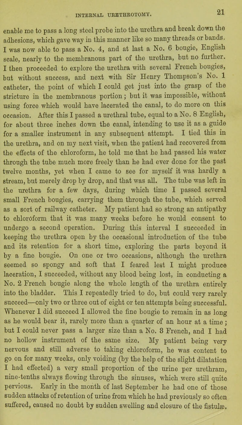 enable me to pass a long steel probe into the urethra and break down the adhesions, which gave way in this manner like so many threads or bands, I was now able to pass a No. 4, and at last a No. G bougie, English scale, nearly to the membranous part of the urethra, but no further. I then proceeded to explore the urethra with several French bougies, but without success, and next with Sir Henry Thompson’s No. 1 catheter, the point of which I could get just into the grasp of the stricture in the membranous portion; but it was impossible, without using force which would have lacerated the canal, to do more on this occasion. After this I passed a urethral tube, equal to a No. 8 English, for about three inches down the canal, intending to use it as a guide for a smaller instrument in any subsequent attempt. I tied this in the urethra, and on my next visit, when the patient had recovered from the effects of the chloroform, he told me that he had passed his water through the tube much more freely than he had ever done for the past twelve months, yet when I came to see for myself it was hardly a stream, but merely drop by drop, and that was all. The tube was left in the urethra for a few days, during which time I passed several small French bougies, carrying them through the tube, which served as a sort of railway catheter. My patient had so strong an antipathy to chloroform that it was many weeks before he would consent to undergo a second operation. During this interval I succeeded in keeping the urethra open by the occasional introduction of the tube and its retention for a short time, exploring the parts beyond it by a fine bougie. On one or two occasions, although the urethra seemed so spongy and soft that I feared lest I might produce laceration, I succeeded, without any blood being lost, in conducting a No. 2 French bougie along the wholo length of the urethra entirely into the bladder. This I repeatedly tried to do, but could very rarely succeed—only two or three out of eight or ten attempts being successful. Whenever 1 did succeed I allowed the fine bougie to remain in as long as he would bear it, rarely more than a quarter of an hour at a time; but I could never pass a larger size than a No. 3 French, and I had no hollow instrument of the same size. My patient being very nervous and still adverse to taking chloroform, he was content to go on for many weeks, only voiding (by the help of the slight dilatation I had effected) a very small proportion of the urine per urethram, nine-tenths always flowing through the sinuses, which were still quite pervious. Early in the month of last September he had one of those sudden attacks of retention of urine from which he had previously so often suffered, caused no doubt by sudden swelling and closure of the fistulas.