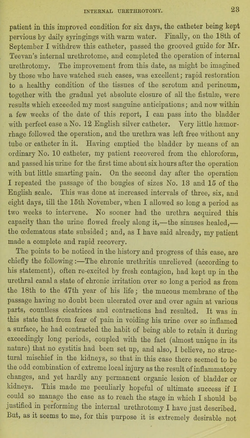 patient in this improved condition for six days, the catheter being kept pervious by daily syringings with warm water. Finally, on the 18th of September I withdrew this catheter, passed the grooved guide for Mr. Teevan’s internal urethrotome, and completed the operation of internal urethrotomy. The improvement from this date, as might be imagined by those who have watched such cases, was excellent; rapid restoration to a healthy condition of the tissues of the scrotum and perineum, together with the gradual yet absolute closure of all the fistula}, wrere results which exceeded my most sanguine anticipations; and now within a few weeks of the date of this report, I can pass into the bladder with perfect ease a No. 12 English silver catheter. Very little haemor- rhage followed the operation, and the urethra was left free without any tube or catheter in it. Having emptied the bladder by means of an ordinary No. 10 catheter, my patient recovered from the chloroform, and passed his urine for the first time about six hours after the operation with but little smarting pain. On the second day after the operation I repeated the passage of the bougies of sizes No. 13 and 15 of the English scale. This was done at increased intervals of three, six, and eight days, till the 15th November, when I allowed so long a period as two weeks to intervene. No sooner had the urethra acquired this capacity than the mine flowed freely along it,—the sinuses healed,— the oedematous state subsided; and, as I have said already, my patient made a complete and rapid recovery. The points to be noticed in the history and progress of this case, are chiefly the following :—The chronic urethritis unrelieved (according to his statement), often re-excited by fresh contagion, had kept up in the urethral canal a state of chronic irritation over so long a period as from the 18th to the 47th year of his life; the mucous membrane of the passage having no doubt been ulcerated over and over again at various parts, countless cicatrices and contractions had resulted. It was in this state that from fear of pain in voiding his urine over so inflamed a surface, he had contracted the habit of being able to retain it during exceedingly long periods, coupled with the fact (almost unique in its nature) that no cystitis had been set up, and also, I believe, no struc- tural mischief in the kidneys, so that in this case there seemed to be the odd combination of extreme local injury as the result of inflammatory changes, and yet hardly any permanent organic lesion of bladder or kidneys. This made me peculiarly hopeful of ultimate success if I could so manage the case as to reach the stage in which I should be justified in performing the internal urethrotomy I have just described. But, as it seems to me, tor this purpose it is extremely desirable not