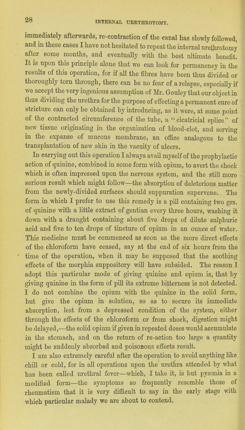 INTERNAL URETHROTOMY. immediately afterwards, re-contraction of the canal has slowly followed, and in these cases I have not hesitated to repeat the internal urethrotomy after some months, and eventually with the best ultimate benefit. It is upon this principle alone that we can look for permanency in the xesults of this operation, for if all the fibres have been thus divided or thoioughly torn through, there can be no fear of a relapse, especially if we accept the very ingenious assumption of Mr. Gouley that our object in thus dividing the urethra for the purpose of effecting a permanent cure of stricture can only be obtained by introducing, as it were, at some point of the contracted circumference of the tube, a “cicatricial splice” of new tissue originating in the organization of blood-clot, and serving in the expanse of mucous membrane, an office analogous to the transplantation of new skin in the vacuity of ulcers. In carrying out this operation I always avail myself of the prophylactic action of quinine, combined in some form with opium, to avert the shock which is often impressed upon the nervous system, and the still more serious result which might follow—the absorption of deleterious matter from the newly-divided surfaces should suppuration supervene. The form in which I prefer to use this remedy is a pill containing two grs. of quinine with a little extract of gentian every three hours, washing it down with a draught containing about five drops of dilute sulphuric acid and five to ten drops of tincture of opium in an ounce of water. This medicine must be commenced as soon as the more direct effects of the chloroform have ceased, say at the end of six hours from the time of the operation, when it may be supposed that the soothing effects of the morphia suppository will have subsided. The reason I adopt this particular mode of giving quinine and opium is, that by giving quinine in the form of pill its extreme bitterness is not detected. I do not combine the opium with the quinine in the solid form, hut give the opium in solution, so as to secure its immediate absorption, lest from a depressed condition of the system, either through the effects of the chloroform or from shock, digestion might be delayed,—the solid opium if given in repeated doses would accumulate in the stomach, and on the return of re-action too large a quantity might be suddenly absorbed and poisonous effects result. I am also extremely careful after the operation to avoid anything like chill or cold, for in all operations upon the urethra attended by what has been called urethral fever—which, I take it, is hut pyaemia in a modified form—the symptoms so frequently resemble those of rheumatism that it is very difficult to say in the early stage with which particular malady we are about to contend.