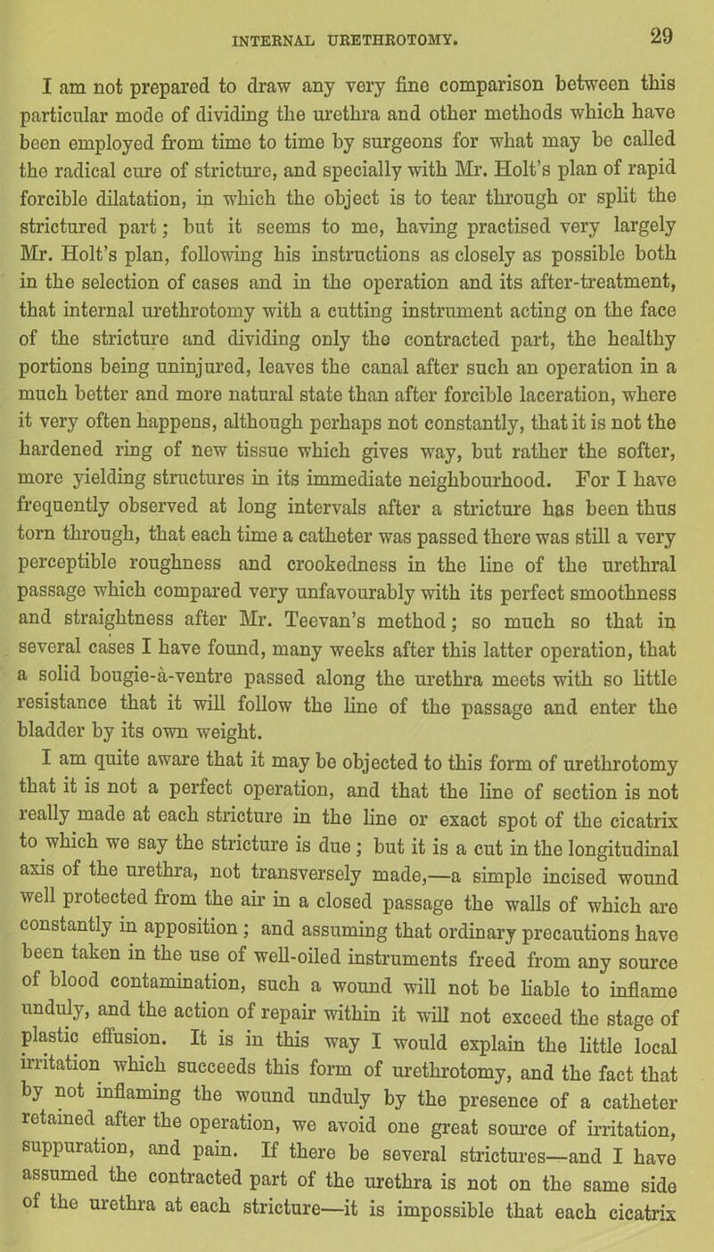 I am not prepared to draw any very fine comparison between this particular mode of dividing the urethra and other methods which have been employed from time to time by surgeons for what may he called the radical cure of stricture, and specially with Mr. Holt’s plan of rapid forcible dilatation, in which the object is to tear through or split the strictured part; but it seems to me, having practised very largely Mr. Holt’s plan, following his instructions as closely as possible both in the selection of cases and in the operation and its after-treatment, that internal urethrotomy with a cutting instrument acting on the face of the stricture and dividing only the contracted part, the healthy portions being uninjured, leaves the canal after such an operation in a much better and more natural state than after forcible laceration, where it very often happens, although perhaps not constantly, that it is not the hardened ring of new tissue which gives way, but rather the softer, more yielding structures in its immediate neighbourhood. For I have frequently observed at long intervals after a stricture has been thus torn through, that each time a catheter was passed there was still a very perceptible roughness and crookedness in the line of the urethral passage which compared very unfavourably with its perfect smoothness and straightness after Mr. Teevan’s method; so much so that in several cases I have found, many weeks after this latter operation, that a solid bougie-a-ventre passed along the urethra meets with so little resistance that it will follow the line of the passage and enter the bladder by its own weight. I am quite aware that it may be objected to this form of urethrotomy that it is not a perfect operation, and that the line of section is not ically made at each stricture in the line or exact spot of the cicatrix to which we say the stricture is due; but it is a cut in the longitudinal axis of the urethra, not transversely made,—a simple incised wound well protected from the air in a closed passage the walls of which are constantly in apposition ; and assuming that ordinary precautions have been taken in the use of well-oiled instruments freed from any source of blood contamination, such a wound will not be liable to inflame unduly, and the action of repair within it will not exceed the stage of plastic effusion. It is in this way I would explain the little local irritation which succeeds this form of urethrotomy, and the fact that by not inflaming the wound unduly by the presence of a catheter retained after the operation, we avoid one great source of irritation, suppuration, and pain. If there be several strictures—and I have assumed the contracted part of the urethra is not on the same side of the urethra at each stricture—it is impossible that each cicatrix