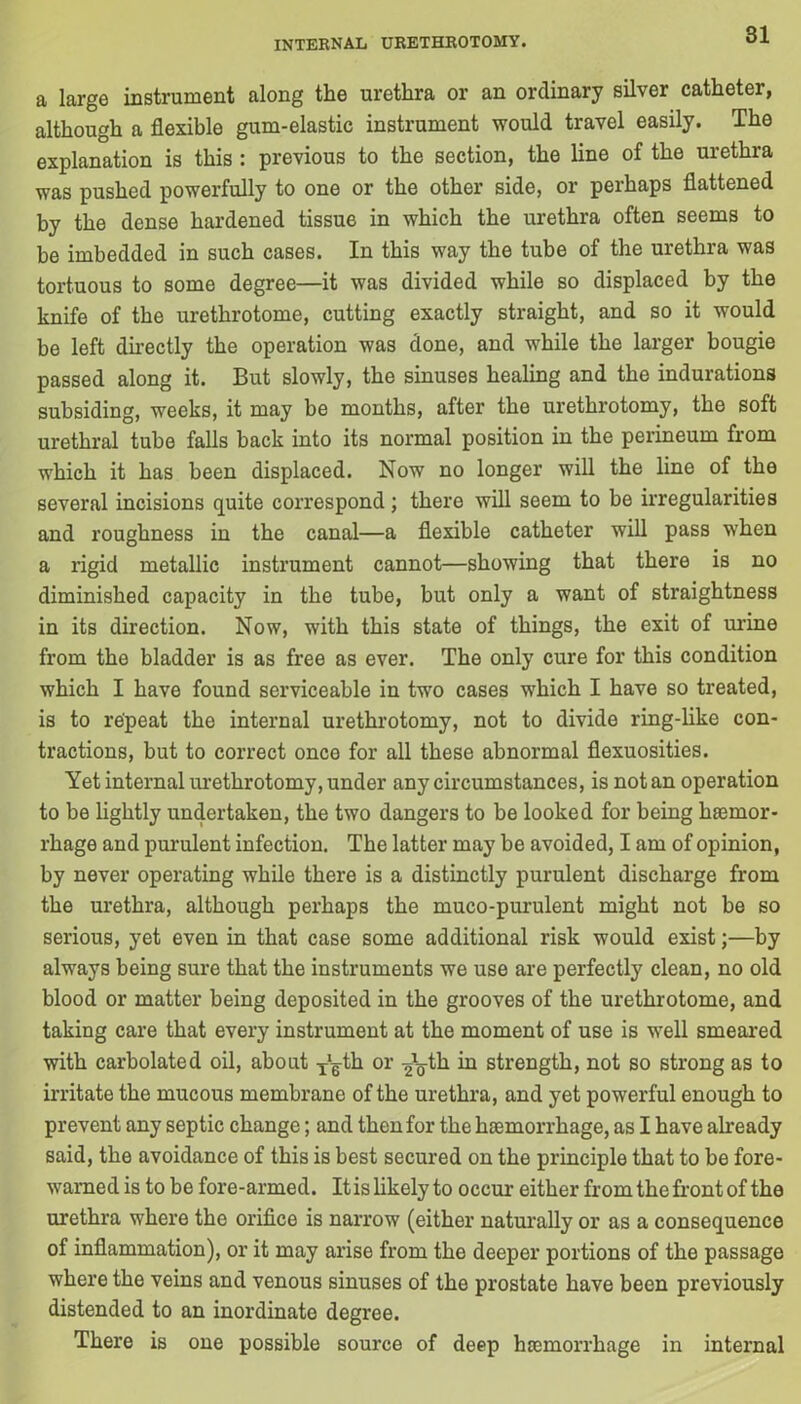 a large instrument along the urethra or an ordinary silver catheter, although a flexible gum-elastic instrument would travel easily. The explanation is this : previous to the section, the line of the urethra was pushed powerfully to one or the other side, or perhaps flattened by the dense hardened tissue in which the urethra often seems to be imbedded in such cases. In this way the tube of the urethra was tortuous to some degree—it was divided while so displaced by the knife of the urethrotome, cutting exactly straight, and so it would be left directly the operation was done, and while the larger bougie passed along it. But slowly, the sinuses healing and the indurations subsiding, weeks, it may be months, after the urethrotomy, the soft urethral tube falls back into its normal position in the perineum from which it has been displaced. Now no longer will the line of the several incisions quite correspond; there will seem to be irregularities and roughness in the canal—a flexible catheter will pass when a rigid metallic instrument cannot—showing that there is no diminished capacity in the tube, but only a want of straightness in its direction. Now, with this state of things, the exit of urine from the bladder is as free as ever. The only cure for this condition which I have found serviceable in two cases which I have so treated, is to repeat the internal urethrotomy, not to divide ring-like con- tractions, but to correct once for all these abnormal flexuosities. Yet internal urethrotomy, under any circumstances, is not an operation to be lightly undertaken, the two dangers to be looked for being haemor- rhage and purulent infection. The latter may be avoided, I am of opinion, by never operating while there is a distinctly purulent discharge from the urethra, although perhaps the muco-purulent might not be so serious, yet even in that case some additional risk would exist;—by always being sure that the instruments we use are perfectly clean, no old blood or matter being deposited in the grooves of the urethrotome, and taking care that every instrument at the moment of use is well smeared with carbolated oil, about T‘gth or -Jg-th in strength, not so strong as to irritate the mucous membrane of the urethra, and yet powerful enough to prevent any septic change; and then for the haemorrhage, as I have already said, the avoidance of this is best secured on the principle that to be fore- warned is to be fore-armed. It is likely to occur either from the front of the urethra where the orifice is narrow (either naturally or as a consequence of inflammation), or it may arise from the deeper portions of the passage where the veins and venous sinuses of the prostate have been previously distended to an inordinate degree. There is one possible source of deep hemorrhage in internal