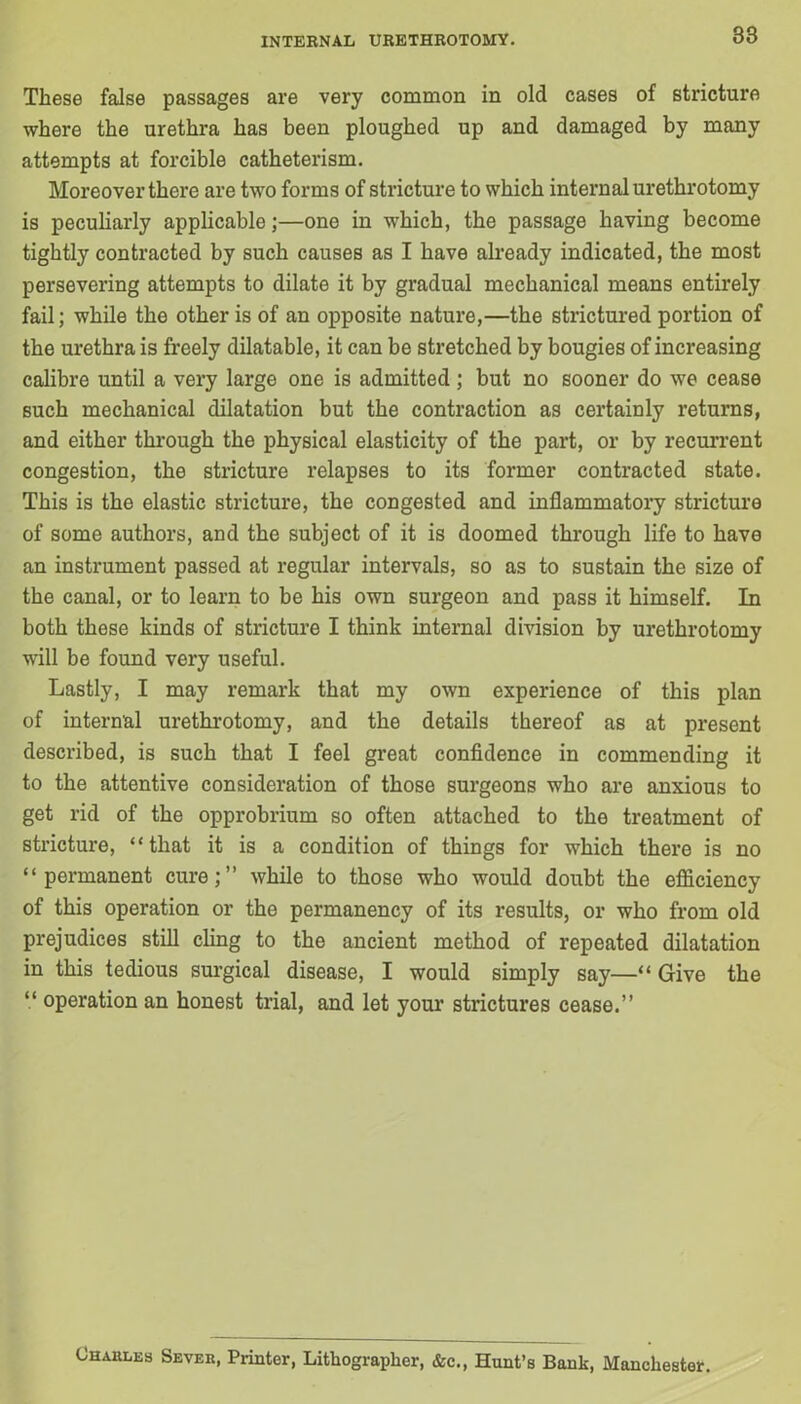 These false passages are very common in old cases of stricture where the urethra has been ploughed up and damaged by many attempts at forcible catheterism. Moreover there are two forms of stricture to which internal urethrotomy is peculiarly applicable;—one in wThich, the passage having become tightly contracted by such causes as I have already indicated, the most persevering attempts to dilate it by gradual mechanical means entirely fail; while the other is of an opposite nature,—the strictured portion of the urethra is freely dilatable, it can be stretched by bougies of increasing calibre until a very large one is admitted ; but no sooner do we cease such mechanical dilatation but the contraction as certainly returns, and either through the physical elasticity of the part, or by recurrent congestion, the stricture relapses to its former contracted state. This is the elastic stricture, the congested and inflammatory stricture of some authors, and the subject of it is doomed through life to have an instrument passed at regular intervals, so as to sustain the size of the canal, or to learn to be his own surgeon and pass it himself. In both these kinds of stricture I think internal division by urethrotomy will be found very useful. Lastly, I may remark that my own experience of this plan of internal urethrotomy, and the details thereof as at present described, is such that I feel great confidence in commending it to the attentive consideration of those surgeons who are anxious to get rid of the opprobrium so often attached to the treatment of stricture, “that it is a condition of things for which there is no “permanent cure;” while to those who would doubt the efficiency of this operation or the permanency of its results, or who from old prejudices still cling to the ancient method of repeated dilatation in this tedious surgical disease, I would simply say—“ Give the “ operation an honest trial, and let your strictures cease.” Charles Sever, Printer, Lithographer, &c., Hunt’s Bank, Manchester.