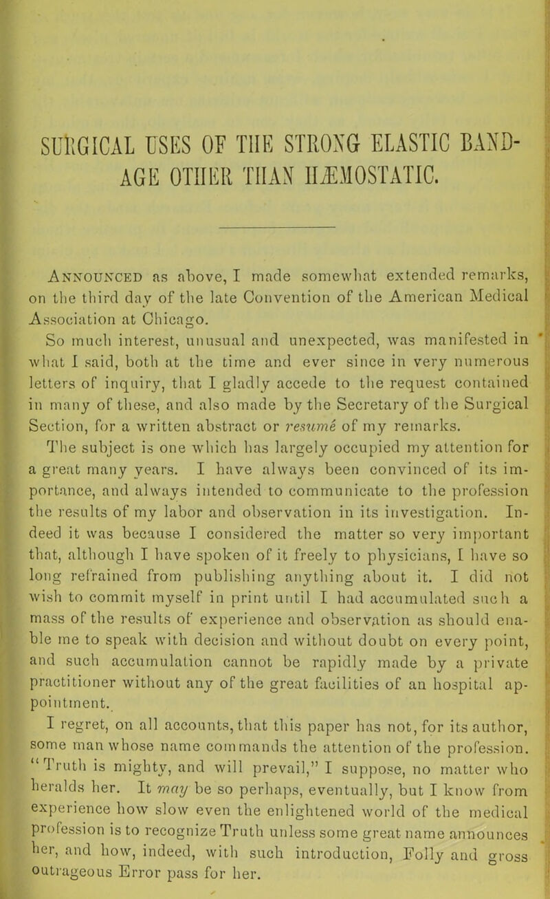 SURGICAL USES OF THE STRONG ELASTIC BAND- AGE OTHER THAN HAEMOSTATIC. Announced as above, I made somewhat extended remarks, on the third day of the late Convention of the American Medical Association at Chicago. So much interest, unusual and unexpected, was manifested in what I said, both at the time and ever since in very numerous letters of inquiry, that I gladly accede to the request contained in many of these, and also made by the Secretary of the Surgical Section, for a written abstract or resume of my remarks. The subject is one which has largely occupied my attention for a great many years. I have always been convinced of its im- portance, and always intended to communicate to the profession the results of my labor and observation in its investigation. In- deed it was because I considered the matter so very important that, although I have spoken of it freely to physicians, 1 have so long refrained from publishing anything about it. I did not wish to commit myself in print until I had accumulated such a mass of the results of experience and observation as should ena- ble me to speak with decision and without doubt on every point, and such accumulation cannot be rapidly made by a private practitioner without any of the great facilities of an hospital ap- pointment. I regret, on all accounts, that this paper has not, for its author, some man whose name commands the attention of the profession. oh11, and will prevail,” I suppose, no matter who heralds her. It may be so perhaps, eventually, but I know from experience how slow even the enlightened world of the medical profession is to recognize Truth unless some great name announces her, and how, indeed, with such introduction, Folly and gross outrageous Error pass for her.