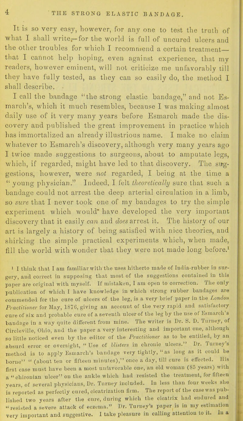 Tt is so very easy, however, for any one to test the truth of what I shall write—for the world is full of uncured ulcers and the other troubles for which I recommend a certain treatment— that I cannot help hoping, even against experience, that my readers, however eminent, will not criticize me unfavorably till they have fully tested, as they can so easily do, the method I shall describe. I call the bandage “the strong elastic bandage,” and not Es- march’s, which it much resembles, because I was making almost daily use of it very many years before Esmarch made the dis- covery and published the great improvement in practice which has immortalized an already illustrious name. I make no claim whatever to Esmarch’s discovery, although very many years ago I twice made suggestions to surgeons, about to amputate legs, which, if regarded, might have led to that discovery. The sug- gestions, however, were not regarded, I being at the time a “ young physician.” Indeed, I felt theoretically sure that such a bandage could not arrest the deep arterial circulation in a limb, so sure that I never took one of my bandages to try the simple experiment which would* have developed the very important discovery that it easily can and does arrest it. The history of our art is largely a history of being satisfied with nice theories, and shirking the simple practical experiments which, when made, fill the world with wonder that they were not made long before.1 1 I think that I am familiar with the uses hitherto made of India-rubber in sur- gery, and correct in supposing that most of the suggestions contained in this paper are original with myself. If mistaken, I am open to correction. The only publication of which I have knowledge in which strong rubber bandages are commended for the cure of ulcers of the leg, is a very brief paper in the London Practitioner for May, 1S7G, giving an account of the very rapid and satisfactory cure of six and probable cure of a seventh ulcer of the leg by the use of Esmarch s bandage in a way quite different from mine. The writer is Dr. S. D. Turney, of Circleville, Ohio, and the paper a very interesting and important one, although so little noticed even by the editor of the Practitioner as to be entitled, by an absurd error or oversight, “ Use of blisters in chronic ulcers.” Dr. Turney’s method is to apply Esmarch’s bandage very tightly, “ as long as it could be borne” “ (about ten or fifteen minutes),” once a day, till cure is effected. His first case must have been a most unfavorable one, an old woman (85 years) with a “ chironian ulcer” on the ankle which had resisted the treatment, for fifteen years, of several physicians, Dr. Turney included. In less than four weeks she is reported as perfectly cured, cicatrization firm. The report of the case was pub- lished two years after the cure, during which the cicatrix had endured and “resisted a severe attack of eczema.” Dr. Turney’s paper is in my estimation very important and suggestive. I take pleasure in calling attention to it. In a