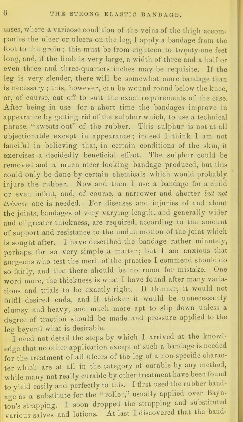 cases, where a varicose condition of the veins of the thigh accom- panies the ulcer or ulcers on the leg, I apply a bandage from the foot to the groin; this must be from eighteen to twenty-one feet long, and, if the limb is very large, a width of three and a half or even three and three quarters inches may be requisite. If the leg is very slender, there will be somewhat more bandage than is necessary; this, however, can be wound round below the knee, or, of course, cut off to suit the exact requirements of the case. After being in use for a short time the bandages improve in appearance by getting rid of the sulphur which, to use a technical phrase, “sweats out” of the rubber. This sulphur is not at all objectionable except in appearance; indeed I think I am not fanciful in believing that, in certain conditions of the skin, it exercises a decidedly beneficial effect. The sulphur could be removed and a much nicer looking bandage produced, but this could ouly be done by certain chemicals which would probably injure the rubber. Now and then I use a bandage for a child or even infant, and, of course, a narrower and shorter but not thinner one is needed. For diseases and injuries of and about the joints, bandages of very varying length, and generally wider and of greater thickness, are required, according to the amount of support and resistance to the undue motion of the joint which is sought after. I have described the bandage rather minutely, perhaps, for so very simple a matter; but I am anxious that surgeons who test the merit of the practice I commend should do so fairly, and that there should be no room for mistake. One word more, the thickness is what I have found after many varia- tions and trials to be exactly right. If thinner, it would not fulfil desired ends, and if thicker it would be unnecessarily clumsy and heavy, and much more apt to slip down unless a degree of traction should be made and pressure applied to the leg beyond what is desirable. I need not detail the steps by which I arrived at the knowl- edge that no other application except of such a bandage is needed for the treatment of all ulcers of the leg of a non specific charac- ter which are at all in the category of curable by any method, while many not really curable by other treatment have been found to yield easily and perfectly to this. I first used the rubber band- age as a substitute for the “ rollerusually applied over Bayn- ton’s strapping. I soon dropped the strapping and substituted various salves and lotions. At last I discovered that the band-