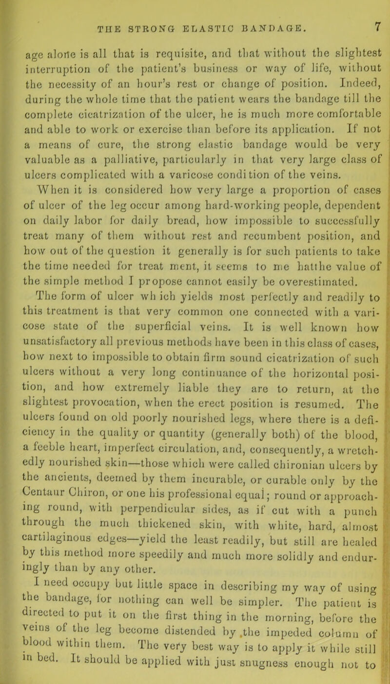 age alone is all that is requisite, and that without the slightest interruption of the patient’s business or way of life, without the necessity of an hour’s rest or change of position. Indeed, during the whole time that the patient wears the bandage till the complete cicatrization of the ulcer, he is much more comfortable and able to work or exercise than before its application. If not a means of cure, the strong elastic bandage would be very valuable as a palliative, particularly in that very large class of ulcers complicated with a varicose condition of the veins. When it is considered how very large a proportion of cases of ulcer of the leg occur among hard-working people, dependent on daily labor for daily bread, how impossible to successfully treat many of them without rest and recumbent position, and how out of the question it generally is for such patients to take the time needed for treat rrient, it seems to me hatthe value of the simple method I propose cannot easily be overestimated. The form of ulcer wh ich yields most perfectly and readily to this treatment is that very common one connected with a vari- i cose state of the superficial veins. It is well known how unsatisfactory all previous methods have been in this class of cases, how next to impossible to obtain firm sound cicatrization of such ulcers without a very long continuance of the horizontal posi- tion, and how extremely liable they are to return, at the slightest provocation, when the erect position is resumed. The ulcers found on old poorly nourished legs, where there is a defi- ciency in the quality or quantity (generally both) of the blood, a feeble heart, imperfect circulation, and, consequently, a wretch- edly nourished skin—those which were called chironian ulcers by the ancients, deemed by them incurable, or curable only by the Centaur Cliiiori, or one his professional equal j round or approach- ing round, with perpendicular sides, as il cut with a punch through the much thickened skin, with white, hard, almost cartilaginous edges—yield the least readily, but still are healed by this method more speedily and much more solidly and endur- ingly than by any other. I need occupy but little space in describing my way of using the bandage, lor nothing can well be simpler. The patient is directed to put it on the first thing in the morning, before the veins of the leg become distended by .the impeded column of blood within them. The very best way is to apply it while still in bed. It should be applied with just snugness enough not to
