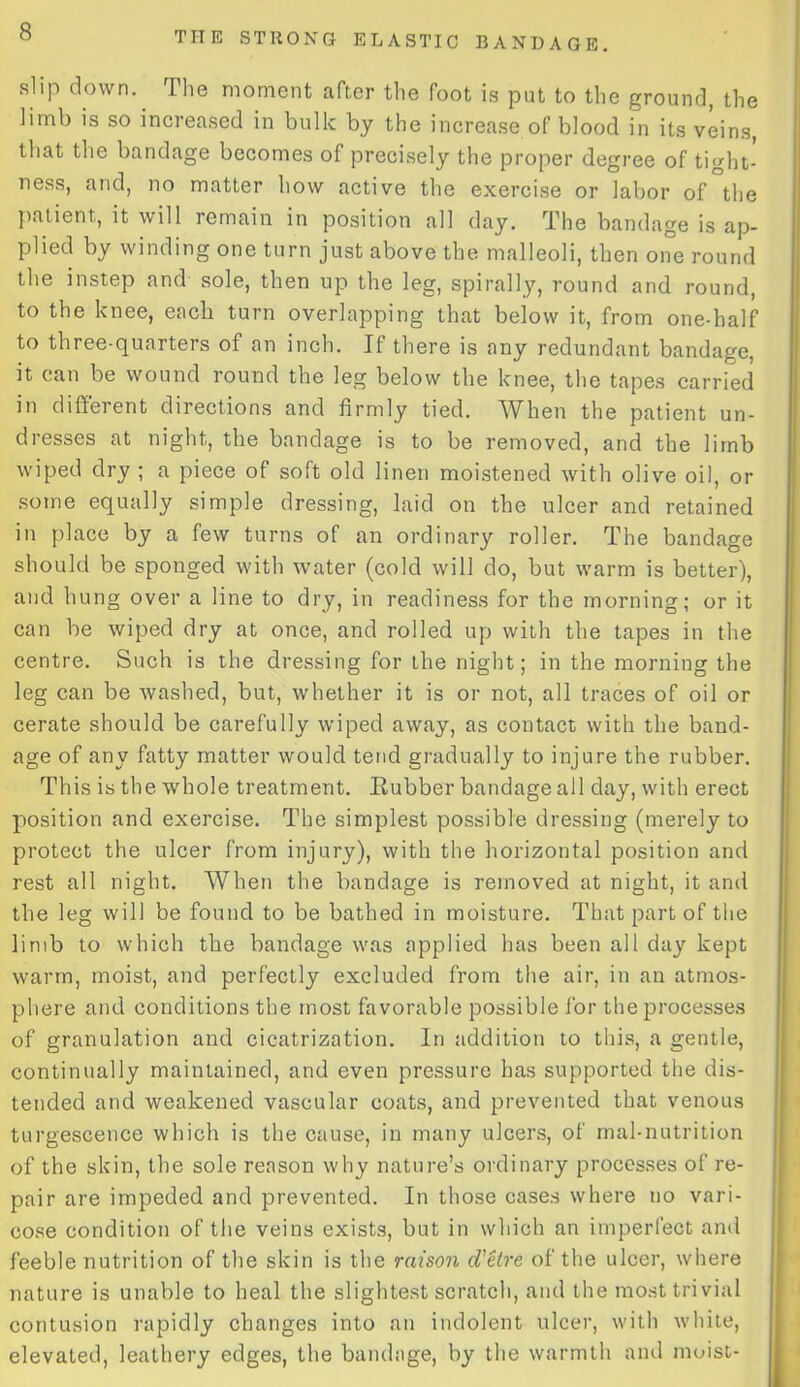slip down. The moment after the foot is put to the ground, the limb is so increased in bulk by the increase of blood in its veins, that the bandage becomes of precisely the proper degree of tight- ness, and, no matter how active the exercise or labor of the patient, it will remain in position all day. The bandage is ap- plied by winding one turn just above the malleoli, then one round the instep and sole, then up the leg, spirally, round and round, to the knee, each turn overlapping that below it, from one-half to three-quarters of an inch. If there is any redundant bandage, it can be wound round the leg below the knee, the tapes carried in different directions and firmly tied. When the patient un- dresses at night, the bandage is to be removed, and the limb wiped dry ; a piece of soft old linen moistened with olive oil, or some equally simple dressing, laid on the ulcer and retained in place by a few turns of an ordinary roller. The bandage should be sponged with water (cold will do, but warm is better), and hung over a line to dry, in readiness for the morning; or it can be wiped dry at once, and rolled up with the tapes in the centre. Such is the dressing for the night; in the morning the leg can be washed, but, whether it is or not, all traces of oil or cerate should be carefully wiped away, as contact with the band- age of any fatty matter would tend gradually to injure the rubber. This is the whole treatment. Rubber bandage all day, with erect position and exercise. The simplest possible dressing (merely to protect the ulcer from injury), with the horizontal position and rest all night. When the bandage is removed at night, it and the leg will be found to be bathed in moisture. That part of the limb to which the bandage was applied has been all day kept warm, moist, and perfectly excluded from the air, in an atmos- phere and conditions the most favorable possible for the processes of granulation and cicatrization. In addition to this, a gentle, continually maintained, and even pressure has supported the dis- tended and weakened vascular coats, and prevented that venous turgescence which is the cause, in many ulcers, of mal-nutrition of the skin, the sole reason why nature’s ordinary processes of re- pair are impeded and prevented. In those cases where no vari- cose condition of the veins exists, but in which an imperfect and feeble nutrition of the skin is the raison d'etre of the ulcer, where nature is unable to heal the slightest scratch, and the most trivial contusion rapidly changes into an indolent ulcer, with white, elevated, leathery edges, the bandage, by the warmth and moist-
