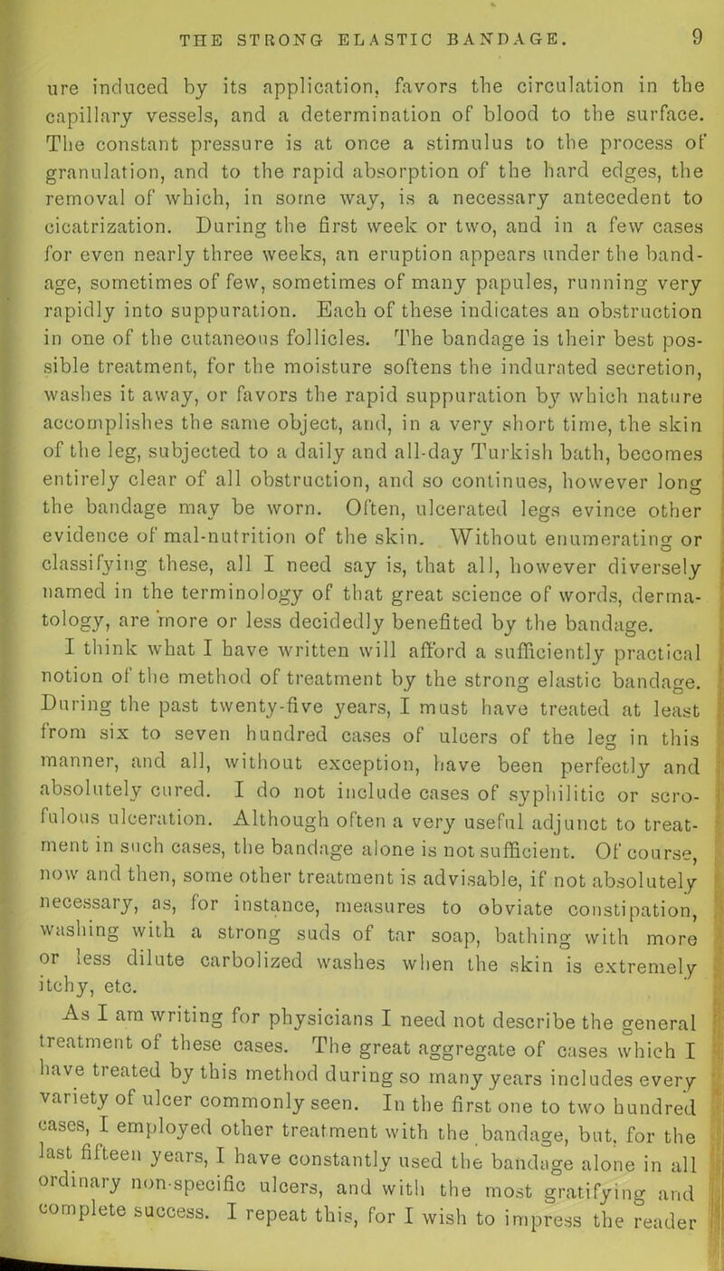 ure induced by its application, favors the circulation in the capillary vessels, and a determination of blood to the surface. The constant pressure is at once a stimulus to the process of granulation, and to the rapid absorption of the hard edges, the removal of which, in some way, is a necessary antecedent to cicatrization. During the first week or two, and in a few cases for even nearly three weeks, an eruption appears under the band- age, sometimes of few, sometimes of many papules, running very rapidly into suppuration. Each of these indicates an obstruction in one of the cutaneous follicles. The bandage is their best pos- sible treatment, for the moisture softens the indurated secretion, washes it away, or favors the rapid suppuration bjr which nature accomplishes the same object, and, in a very short time, the skin of the leg, subjected to a daily and all-day Turkish bath, becomes entirely clear of all obstruction, and so continues, however long the bandage may be worn. Often, ulcerated legs evince other evidence of mal-nutrition of the skin. Without enumerating or O classifying these, all I need say is, that all, however diversely named in the terminology of that great science of words, derma- tology, are more or less decidedly benefited by the bandage. I think what I have written will afford a sufficiently practical notion of the method of treatment by the strong elastic bandage. During the past twenty-five 3'ears, I must have treated at least from six to seven hundred cases of ulcers of the leg in this manner, and all, without exception, have been perfectly and absolutely cured. I do not include cases of syphilitic or scro- fulous ulceration. Although often a very useful adjunct to treat- ment in such cases, the bandage alone is not sufficient. Of course, now and then, some other treatment is advisable, if not absolutely necessary, as, for instance, measures to obviate constipation, washing with a strong suds of tar soap, bathing with more or iess dilute carbolized washes when the skin is extremely itchy, etc. As I am writing for physicians I need not describe the general treatment of these cases. The great aggregate of cases which I have treated by this method during so many years includes every variety of ulcer commonly seen. In the first one to two hundred cases, I employed other treatment with the bandage, but, for the last fifteen years, I have constantly used the bandage alone in all ordinary non-specific ulcers, and with the most gratifying and complete success. I repeat this, for I wish to impress the reader