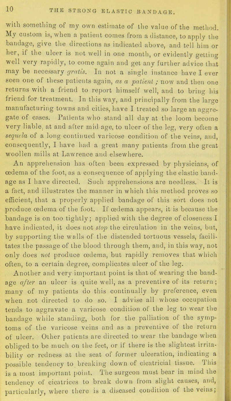 with something of my own estimate of the value of the method. My custom is, when a patient comes from a distance, to apply the bandage, give the directions as indicated above, and tell him or her, it the ulcer is not well in one month, or evidently getting well very rapidly, to come again and get any further advice that may be necessary gratis. In not a single instance have I ever seen one of these patients again, as a patient ; now and then one returns with a friend to report himself well, and to bring his friend for treatment. In this way, and principally from the large manufacturing towns and cities, have I treated so large an aggre- gate of cases. Patients who stand all day at the loom become very liable, at and after mid age, to ulcer of the leg, very often a sequela of a long continued varicose condition of the veins, and, consequently, I have had a great manj' patients from the great woollen mills at Lawrence and elsewhere. An apprehension has often been expressed by physicians, of oedema of the foot, as a consequence of applying the elastic band- age as I have directed. Such apprehensions are needless. It is a fact, and illustrates the manner in which this method proves so efficient, that a properly applied bandage of this sort does not produce oedema of the foot. If oedema appears, it is because the bandage is on too tightly; applied with the degree of closeness I have indicated, it does not stop the circulation in the veins, but, by supporting the walls of the distended tortuous vessels, facili- tates the passage of the blood through them, and, in this way, not only does not produce oedema, but rapidly removes that which often, to a certain degree, complicates ulcer of the leg. Another and very important point is that of wearing the band- age after an ulcer is quite well, as a preventive of its return; many of my patients do this continually by preference, even when not directed to do so. I advise all whose occupation tends to aggravate a varicose condition of the leg to wear the bandage while standing, both for the palliation of the symp- toms of the varicose veins and as a preventive of the return of ulcer. Other patients are directed to wear the bandage when obliged to be much on the feet, or if there is the slightest irrita- bility or redness at the seat of former ulceration, indicating a possible tendency to breaking down of cicatricial tissue. This is a most important point. The surgeon must bear in mind the tendency of cicatrices to break down from slight causes, and, particularly, where there is a diseased condition of the veins;