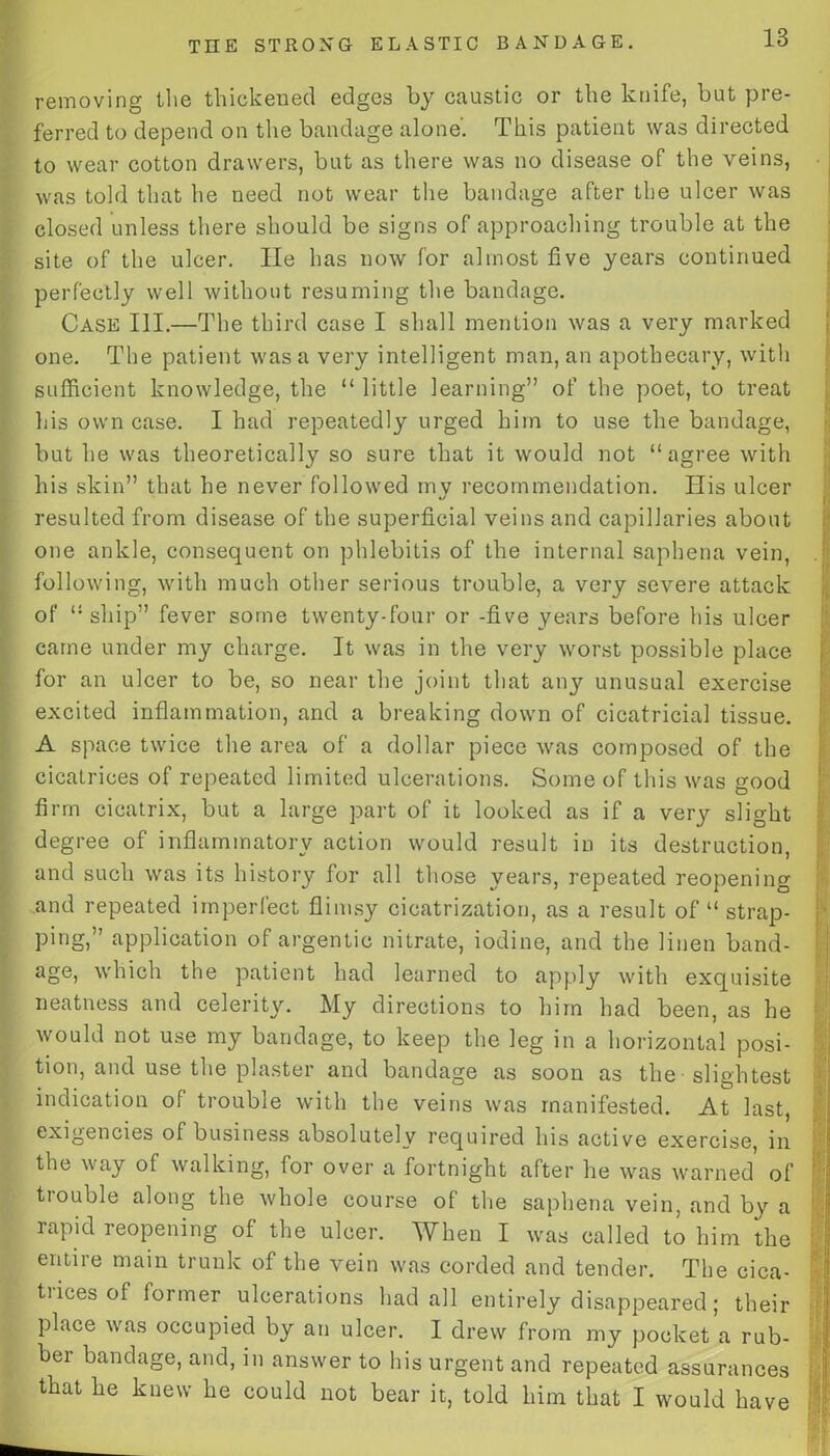 removing the thickened edges by caustic or the knife, but pre- ferred to depend on the bandage alone'. This patient was directed to wear cotton drawers, but as there was no disease of the veins, was told that he need not wear the bandage after the ulcer was closed unless there should be signs of approaching trouble at the site of the ulcer. He has now for almost five years continued perfectly well without resuming the bandage. Case III.—The third case I shall mention was a very marked one. The patient was a very intelligent man, an apothecary, with sufficient knowledge, the “ little learning” of the poet, to treat his own case. I had repeatedly urged him to use the bandage, but he was theoretically so sure that it would not “agree with his skin” that he never followed my recommendation. His ulcer resulted from disease of the superficial veins and capillaries about one ankle, consequent on phlebitis of the internal saphena vein, following, with much other serious trouble, a very severe attack of “ship” fever some twenty-four or -five years before his ulcer came under my charge. It was in the very worst possible place for an ulcer to be, so near the joint that any unusual exercise excited inflammation, and a breaking down of cicatricial tissue. A space twice the area of a dollar piece was composed of the cicatrices of repeated limited ulcerations. Some of this was good firm cicatrix, but a large part of it looked as if a very slight degree of inflammatory action would result in its destruction, and such was its history for all those years, repeated reopening and repeated imperfect flimsy cicatrization, as a result of “ strap- ping,” application of argentic nitrate, iodine, and the linen band- age, which the patient had learned to apply with exquisite neatness and celerity. My directions to him had been, as he would not use my bandage, to keep the leg in a horizontal posi- tion, and use the plaster and bandage as soon as the slightest indication of trouble with the veins was manifested. At last, exigencies of business absolutely required his active exercise, in the way of walking, for over a fortnight after he was warned of trouble along the whole course of the saphena vein, and by a rapid reopening of the ulcer. When I was called to him the entire main trunk of the vein was corded and tender. The eiea- ti ices of former ulcerations had all entirely disappeared; their place was occupied by an ulcer. I drew from my pocket a rub- ber bandage, and, in answer to his urgent and repeated assurances that he knew he could not bear it, told him that I would have