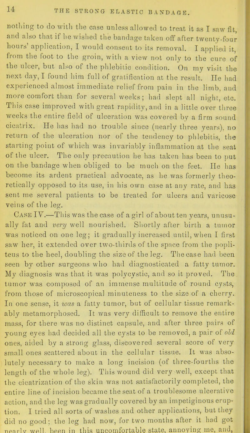 nothing to do with the case unless allowed to treat it as I saw fit, and also that if he wished the bandage taken off after twenty-four hours application, I would consent to its removal. I applied it, from the foot to the groin, with a view not only to the cure of the ulcer, but also of the phlebitic condition. On my visit the next day, I found him full of gratification at the result. He had experienced almost immediate relief from pain in the limb, and more comfort than for several weeks; had slept all night, etc. This case improved with great rapidity, and in a little over three weeks the entire field of ulceration was covered by a firm sound cicatrix. He has had no trouble since (nearly three years), no return of the ulceration nor of the tendency to phlebitis, the starting point of which was invariably inflammation at the seat of the ulcer. The only precaution he has taken has been to put on the bandage when obliged to be much on the feet. lie has become its ardent practical advocate, as he was formerly theo- retically opposed to its use, in his own case at any rate, and has sent me several patients to be treated for ulcers and varicose veins of the leg. Case IV.—This was the case of a girl of about ten years, unusu- ally fat and very well nourished. Shortly after birth a tumor was noticed on one leg; it gradually increased until, when I first saw her, it extended over two-thirds of the space from the popli- teus to the heel, doubling the size of the leg. The case had been seen by other surgeons who had diagnosticated a fatty tumor. My diagnosis was that it was polycystic, and so it proved. The tumor was composed of an immense multitude of round cysts, from those of microscopical minuteness to the size of a cherry. In one sense, it was a fatty tumor, but of cellular tissue remark- ably metamorphosed. It was very difficult to remove the entire mass, for there was no distinct capsule, and after three pairs of young eyes had decided all the cysts to be removed, a pair of old ones, aided by a strong glass, discovered several score of very small ones scattered about in the cellular tissue. It was abso- lutely necessary to make a long incision (of three-fourths the length of the whole leg). This wound did very well, except that the cicatrization of the skin was not satisfactorily completed, the entire line of incision became the seat of a troublesome ulcerative action, and the leg was gradually covered by an impetiginous erup- tion. I tried all sorts of washes and other applications, but they did no good; the leg had now, for two months after it had got nfinrlv wfill been in this uncomfortable state, annoying me, and,