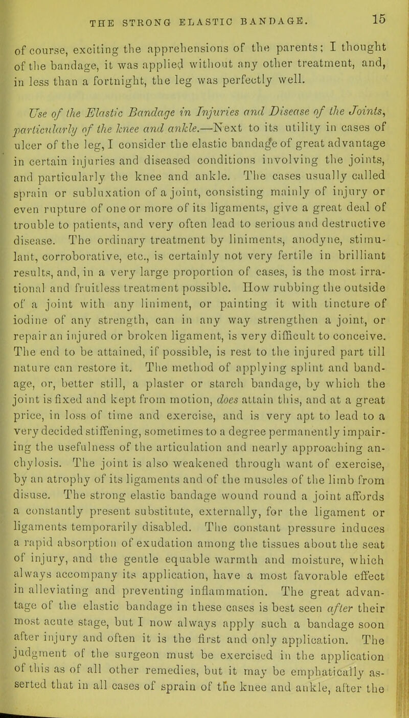 of course, exciting the apprehensions of the parents; I thought of the bandage, it was applied without any other treatment, and, in less than a fortnight, the leg was perfectly well. Use of the Elastic Bandage in Injuries and Disease of the Joints, particularly of the knee and ankle.—Next to its utility in cases of ulcer of the leg, I consider the elastic bandage of great advantage in certain injuries and diseased conditions involving the joints, and particularly the knee and ankle. The cases usually called sprain or subluxation of a joint, consisting mainly of injury or even rupture of one or more of its ligaments, give a great deal of trouble to patients, and very often lead to serious and destructive disease. The ordinary treatment by liniments, anodyne, stimu- lant, corroborative, etc., is certainly not very fertile in brilliant results, and, in a very large proportion of cases, is the most irra- tional and fruitless treatment possible. How rubbing the outside of a joint with any liniment, or painting it with tincture of iodine of any strength, can in any way strengthen a joint, or repair an injured or broken ligament, is very difficult to conceive. The end to be attained, if possible, is rest to the injured part till nature can restore it. The method of applying splint and band- age, or, better still, a plaster or starch bandage, by which the joint is fixed and kept from motion, does attain this, and at a great price, in loss of time and exercise, and is very apt to lead to a very decided stiffening, sometimes to a degree permanently impair- ing the usefulness of the articulation and nearly approaching an- chylosis. The joint is also weakened through want of exercise, by an atrophy of its ligaments and of the muscles of the limb from disuse. The strong elastic bandage wound round a joint affords a constantly present substitute, externally, for the ligament or ligaments temporarily disabled. The constant pressure induces a rapid absorption of exudation among the tissues about the seat of injury, and the gentle equable warmth and moisture, which always accompany its application, have a most favorable effect in alleviating and preventing inflammation. The great advan- tage of the elastic bandage in these cases is best seen after their most acute stage, but I now always apply such a bandage soon after injury and often it is the first and only application. The judgment ot the surgeon must be exercised in the application of this as of all other remedies, but it may be emphatically as- serted that in all cases of sprain of the knee and ankle, after the