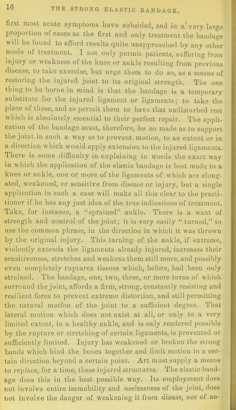 fiist most acute symptoms have subsided, and in a* very large pioportion of cases as the first and only treatment the bandage wiU be found to afford results quite unapproached by any other mode of tieatrnent. I not only permit patients, suffering from injury or weakness of the knee or ankle resulting from previous disease, to take exercise, but urge them to do so, as a means of restoring the injured joint to its original strength. The one thing to be borne in mind is that the bandage is a temporary substitute for the injured ligament or ligaments; to take the place of these, and so permit them to have that undisturbed rest which is absolutely essential to their perfect repair. The appli- cation of the bandage must, therefore, be so made as to support the joint in such a way as to prevent motion, to an extent or in a direction which would apply extension to the injured ligaments. There is some difficulty in explaining in words the exact way in which the application of the elastic bandage is best made to a knee or ankle, one or more of the ligaments of which are elong- ated, weakened, or sensitive from disease or injury, but a single application in such a case will make all this clear to the practi- tioner if he has any just idea of the true indications of treatment. Take, for instance, a “sprained” ankle. There is a want of strength and control of the joint; it is very easily “ turned,” to use the common phrase, in the direction in which it was thrown by the original injury. This turning of the ankle, if extreme, violently extends the ligaments already injured, increases their sensitiveness, stretches and weakens them still more, and possibly even completely ruptures tissues which, before, had been only strained. The bandage, one, two, three, or more turns of which surround the joint, affords a firm, strong, constantly resisting and resilient force to prevent extreme distortion, and still permitting the natural motion of the joint to a sufficient degree. That lateral motion which does not exist at all, or only to a very limited extent, in a healthy ankle, and is only rendered possible by the rupture or stretching of certain ligaments, is prevented or sufficiently limited. Injury has weakened or broken the strong bands which bind the bones together and limit motion in a cer- tain direction beyond a certain point. Art must supply a means to replace, for a time, these injured structures. The elastic band- age does this in the best possible way. Its employment does not involve entire immobility and uselessness of the joint, does not involve the danger of weakening it from disuse, nor of an-