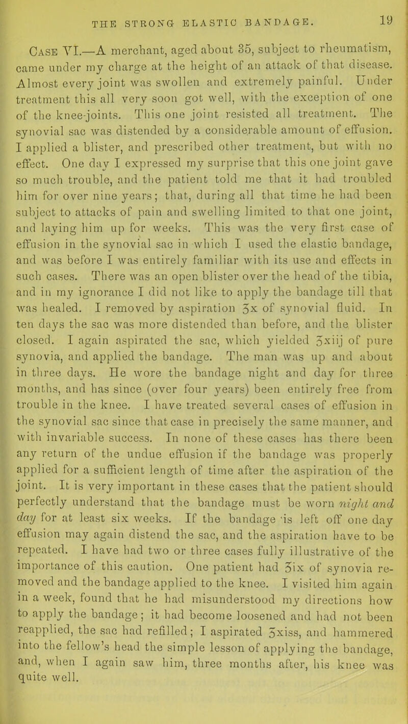 Case VI.—A merchant, aged about 35, subject to rheumatism, came under my charge at the height of an attack of that disease. Almost every joint was swollen and extremely painful. Under treatment this all very soon got well, with the exception of one of the knee-joints. This one joint resisted all treatment. The synovial sac was distended by a considerable amount of effusion. I applied a blister, and prescribed other treatment, but with no effect. One day I expressed my surprise that this one joint gave so much trouble, and the patient told me that it had troubled him for over nine years; that, during all that time he had been subject to attacks of pain and swelling limited to that one joint, and laying him up for weeks. This was the very first case of effusion in the synovial sac in which I used the elastic bandage, and was before I was entirely familiar with its use and effects in such cases. There was an open blister over the head of the tibia, and in my ignorance I did not like to apply the bandage till that was healed. I removed by aspiration 5X of synovial fluid. In ten days the sac was more distended than before, and the blister closed. I again aspirated the sac, which yielded 5x'>j of pure synovia, and applied the bandage. The man was up and about in three days. He wore the bandage night and day for three months, and has since (over four years) been entirely free from trouble in the knee. I have treated several cases of effusion in the synovial sac since that case in precisely the same manner, and with invariable success. In none of these cases has there been any return of the undue effusion if the bandage was properly applied for a sufficient length of time after the aspiration of the joint. It is very important in these cases that the patient should perfectly understand that the bandage must be worn night and day for at least six weeks. If the bandage ‘is left off one day effusion may again distend the sac, and the aspiration have to be repeated. I have had two or three cases fully illustrative of the importance of this caution. One patient had 3ix of synovia re- moved and the bandage applied to the knee. I visited him again in a week, found that he had misunderstood my directions how to apply the bandage; it had become loosened and had not been reapplied, the sac had refilled; I aspirated 5xiss, and hammered into the fellow’s head the simple lesson of applying the bandage, and, when I again saw him, three months after, his knee was quite well.