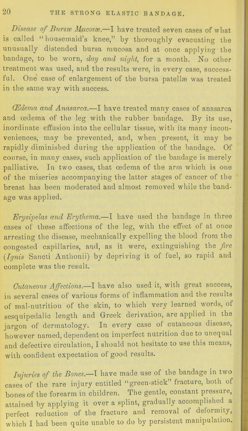 Disease of Bursae Mucosae.—I have treated seven cases of what is called “housemaid’s knee,” by thoroughly evacuating the unusually distended bursa mucosa and at once applying the bandage, to be worn, day and night, for a month. No other treatment was used, and the results were, in every case, success- ful. One case of enlargement of the bursa patellie was treated in the same way with success. (Edema and Anasarca.—I have treated many cases of anasarca and oedema of the leg with the rubber bandage. By its use, inordinate effusion into the cellular tissue, with its manv incon- veniences, may be prevented, and, when present, it may be rapidly diminished during the application of the bandage. Of course, in many cases, such application of the bandage is merely palliative. In two cases, that oedema of the arm which is one of the miseries accompanying the latter stages of cancer of the breast has been moderated and almost removed while the band- age was applied. Erysipelas and Erythema.—I have used the bandage in three cases of these affections of the leg, with the effect of at once arresting the disease, mechanically expelling the blood from the congested capillaries, and, as it were, extinguishing the fire {Ignis Sancti Anthonii) by depriving it of fuel, so rapid and complete was the result. Cutaneous Affections.—I have also used it, with great success, in several cases of various forms of inflammation and the results of mal-nutrition of the skin, to which very learned words, of sesquipedalic length and Greek derivation, are applied in the jargon of dermatology. In every case ot cutaneous disease, however named, dependent on imperfect nutrition due to unequal and defective circulation, I should not hesitate to use this means, with confident expectation of good results. Injuries of the Bones.—I have made use of the bandage in two cases of the rare injury entitled “green-stick” fracture, both of bones of the forearm in children. The gentle, constant pressure, attained by applying it over a splint, gradually accomplished a perfect reduction of the fracture and removal of deformity, which I had been quite unable to do by persistent manipulation.