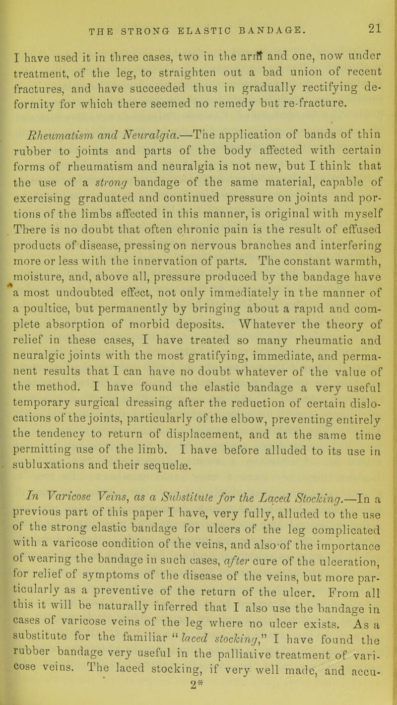 I have used it in three cases, two in the arrft and one, now under treatment, of the leg, to straighten out a bad union of recent fractures, and have succeeded thus in gradually rectifying de- formity for which there seemed no remedy but re-fracture. Rheumatism and Neuralgia.—The application of bands of thin rubber to joints and parts of the body affected with certain forms of rheumatism and neuralgia is not new, but I think that the use of a strong bandage of the same material, capable of exercising graduated and continued pressure on joints and por- tions of the limbs affected in this manner, is original with myself Th-ere is no doubt that often chronic pain is the result of effused products of disease, pressing on nervous branches and interfering more or less with the innervation of parts. The constant warmth, moisture, and, above all, pressure produced by the bandage have a most undoubted effect, not only immediately in the manner of a poultice, but permanently by bringing about a rapid and com- plete absorption of morbid deposits. Whatever the theory of relief in these cases, I have treated so many rheumatic and neuralgic joints with the most gratifying, immediate, and perma- nent results that I can have no doubt whatever of the value of the method. I have found the elastic bandage a very useful temporary surgical dressing after the reduction of certain dislo- cations of the joints, particularly of the elbow, preventing entirely the tendency to return of displacement, and at the same time permitting use of the limb. I have before alluded to its use in subluxations and their sequelae. In Varicose Veins, as a Substitute for the Laced Stocking.—In a previous part of this paper I have, very fully, alluded to the use of the strong elastic bandage for ulcers of the leg complicated with a varicose condition ol the veins, and also'of the importance of wearing the bandage in such cases, after cure of the ulceration, for relief of symptoms of the disease of the veins, but more par- ticularly as a preventive of the return of the ulcer. From all this it will be naturally inferred that I also use the bandage in cases ot varicose veins of the leg where no ulcer exists. As a substitute for the familiar “ laced stocking,” I have found the rubber bandage very useful in the palliative treatment of vari- cose veins. The laced stocking, if very well made, and accu- 2*