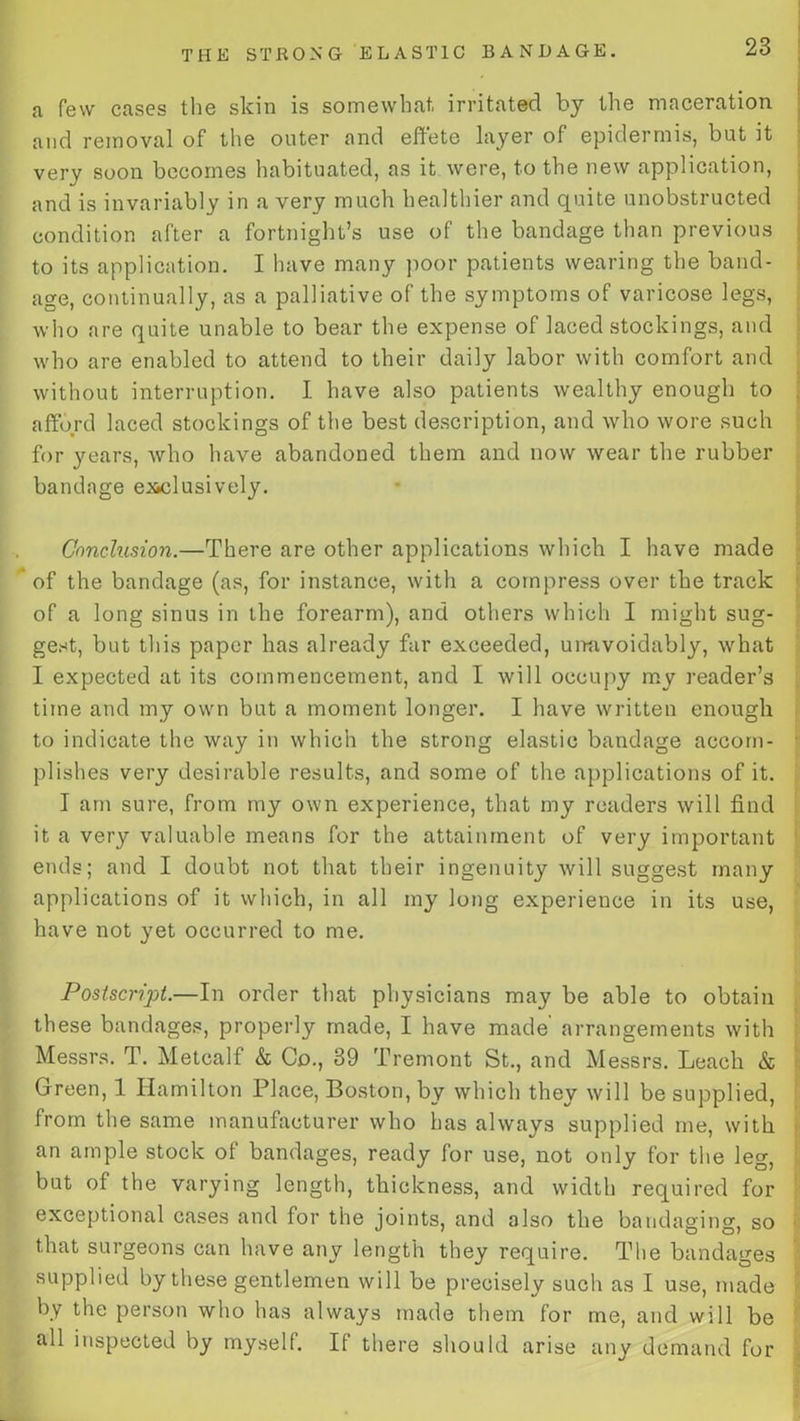 a few cases the skin is somewhat, irritated by the maceration and removal of the outer and effete layer of epidermis, but it very soon becomes habituated, as it were, to the new application, and is invariably in a very much healthier and quite unobstructed condition after a fortnight’s use of the bandage than previous to its application. I have many poor patients wearing the band- age, continually, as a palliative of the symptoms of varicose legs, who are quite unable to bear the expense of laced stockings, and who are enabled to attend to their daily labor with comfort and without interruption. I have also patients wealthy enough to afford laced stockings of the best description, and who wore such for years, who have abandoned them and now wear the rubber bandage exclusively. Conclusion.—There are other applications which I have made of the bandage (as, for instance, with a compress over the track of a long sinus in the forearm), and others which I might sug- gest, but this paper has already far exceeded, un-nvoidably, what I expected at its commencement, and I will occupy my reader’s time and my own but a moment longer. I have written enough to indicate the way in which the strong elastic bandage accom- plishes very desirable results, and some of the applications of it. I am sure, from my own experience, that my readers will find it a very valuable means for the attainment of very important ends; and I doubt not that their ingenuity will suggest many applications of it which, in all my long experience in its use, have not yet occurred to me. Postscript.—In order that physicians may be able to obtain these bandages, properly made, I have made arrangements with Messrs. T. Metcalf k Co., 39 Tremont St., and Messrs. Leach & Green, 1 Hamilton Place, Boston, by which they will be supplied, from the same manufacturer who has always supplied me, with an ample stock of bandages, ready for use, not only for the leg, but of the varying length, thickness, and width required for exceptional cases and for the joints, and also the bandaging, so that surgeons can have any length they require. The bandages supplied by these gentlemen will be precisely such as I use, made by the person who has always made them for me, and will be all inspected by myself. If there should arise any demand for