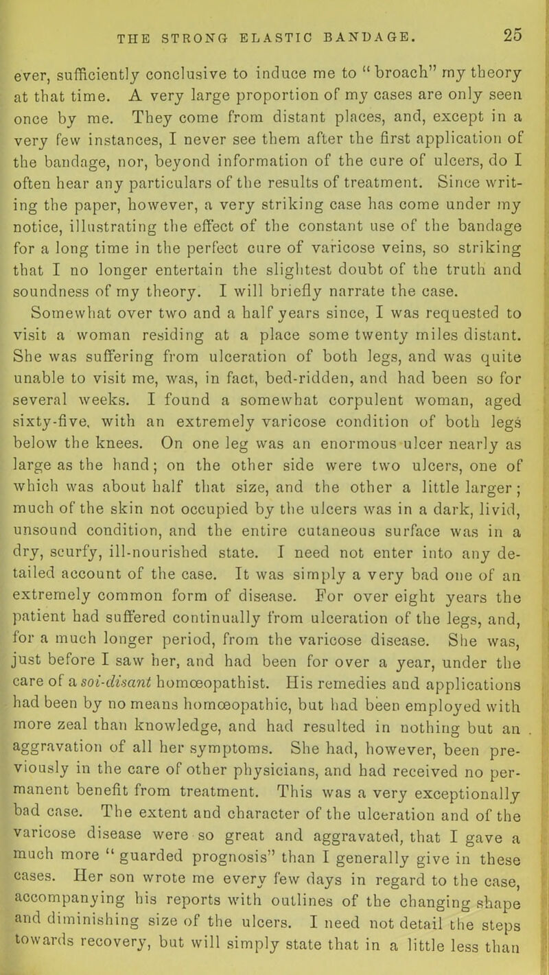 ever, sufficiently conclusive to induce me to “broach” my theory at that time. A very large proportion of my cases are only seen once by me. They come from distant places, and, except in a very few instances, I never see them after the first application of the bandage, nor, beyond information of the cure of ulcers, do I often hear any particulars of the results of treatment. Since writ- ing the paper, however, a very striking case has come under my notice, illustrating the effect of the constant use of the bandage for a long time in the perfect cure of varicose veins, so striking that I no longer entertain the slightest doubt of the truth and soundness of my theory. I will briefly narrate the case. Somewhat over two and a half years since, I was requested to visit a woman residing at a place some twenty miles distant. She was suffering from ulceration of both legs, and was quite unable to visit me, was, in fact, bed-ridden, and had been so for several weeks. I found a somewhat corpulent woman, aged sixty-five, with an extremely varicose condition of both legs below the knees. On one leg was an enormous ulcer nearly as large as the hand; on the other side were two ulcers, one of which was about half that size, and the other a little larger ; much of the skin not occupied by the ulcers was in a dark, livid, unsound condition, and the entire cutaneous surface was in a dry, scurfy, ill-nourished state. I need not enter into any de- tailed account of the case. It was simply a very bad one of an extremely common form of disease. For over eight years the patient had suffered continually from ulceration of the legs, and, for a much longer period, from the varicose disease. She was, just before I saw her, and had been for over a year, under the care o( a soi-disant homceopathist. His remedies and applications had been by no means homoeopathic, but had been employed with more zeal than knowledge, and had resulted in nothing but an aggravation of all her symptoms. She had, however, been pre- viously in the care of other physicians, and had received no per- manent benefit from treatment. This was a very exceptionally bad case. The extent and character of the ulceration and of the varicose disease were so great and aggravated, that I gave a much more “ guarded prognosis” than I generally give in these cases. Pier son wrote me every few days in regard to the case, accompanying his reports with outlines of the changing shape and diminishing size of the ulcers. I need not detail the steps towards recovery, but will simply state that in a little less than