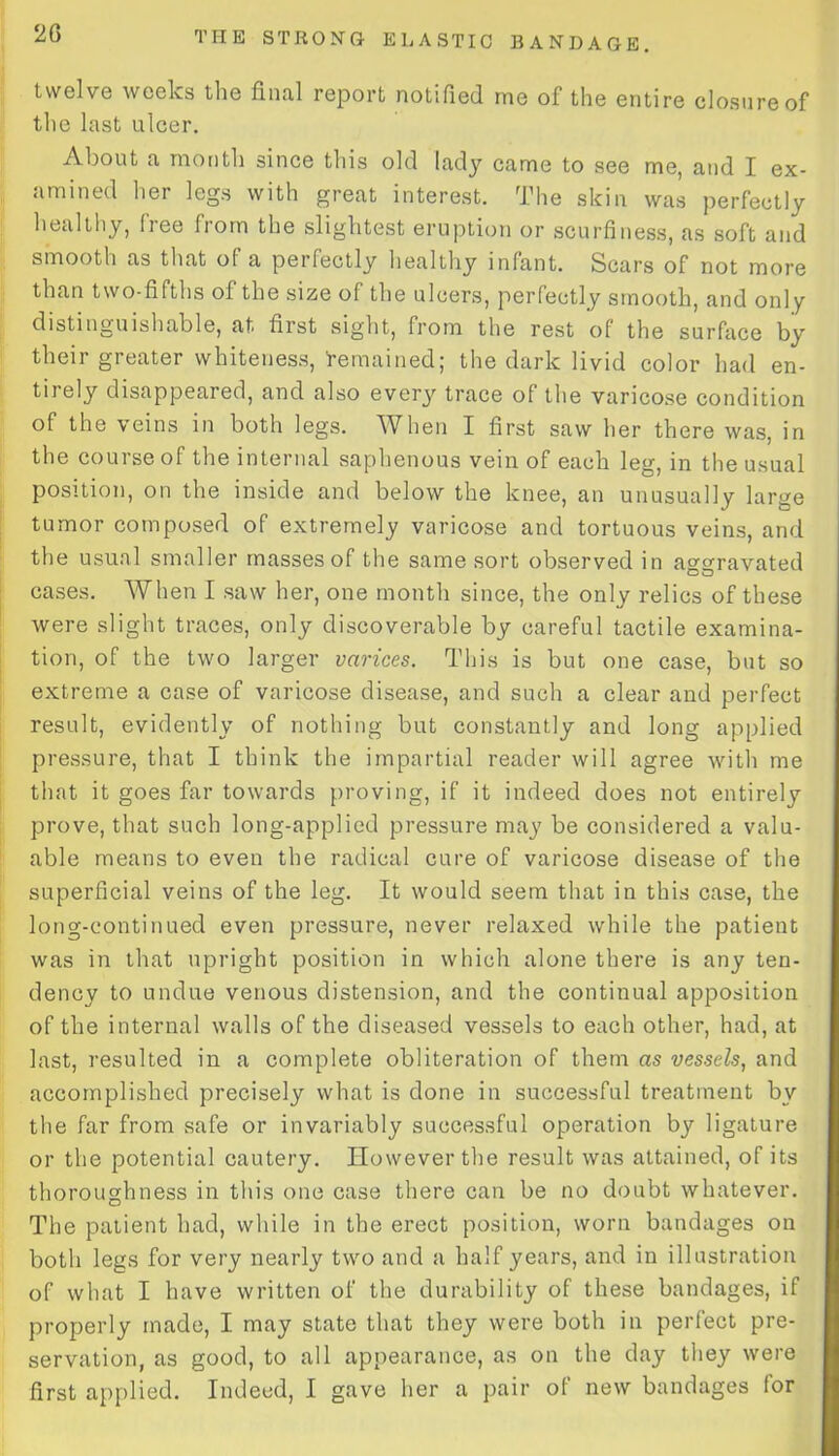 20 twelve weeks the final report notified me of the entire closure of the last ulcer. About a month since this old lady came to see me, and I ex- amined her legs with great interest. The skin was perfectly healthy, free from the slightest eruption or scurfiness, as soft and smooth as that of a pei fectly healthy infant. Scars of not more than two-fifths of the size of the ulcers, perfectly smooth, and only distinguishable, at first sight, from the rest of the surface by their greater whiteness, 'remained; the dark livid color had en- tirely disappeared, and also every trace of the varicose condition of the veins in both legs. When I first saw her there was, in the course of the internal saphenous vein of each leg, in the usual position, on the inside and below the knee, an unusually large tumor composed of extremely varicose and tortuous veins, and the usual smaller masses of the same sort observed in aggravated cases. When I saw her, one month since, the only relics of these were slight traces, only discoverable by careful tactile examina- tion, of the two larger varices. This is but one case, but so extreme a case of varicose disease, and such a clear and perfect result, evidently of nothing but constantly and long applied pressure, that I think the impartial reader will agree with me that it goes far towards proving, if it indeed does not entirely prove, that such long-applied pressure may be considered a valu- able means to even the radical cure of varicose disease of the superficial veins of the leg. It would seem that in this case, the long-continued even pressure, never relaxed while the patient was in that upright position in which alone there is any ten- dency to undue venous distension, and the continual apposition of the internal walls of the diseased vessels to each other, had, at last, resulted in a complete obliteration of them as vessels, and accomplished precisely what is done in successful treatment by the far from safe or invariably successful operation by ligature or the potential cautery. However the result was attained, of its thoroughness in this one case there can be no doubt whatever. The patient had, while in the erect position, worn bandages on both legs for very nearly two and a half years, and in illustration of what I have written of the durability of these bandages, if properly made, I may state that they were both in perfect pre- servation, as good, to all appearance, as on the day they were first applied. Indeed, I gave her a pair of new bandages lor