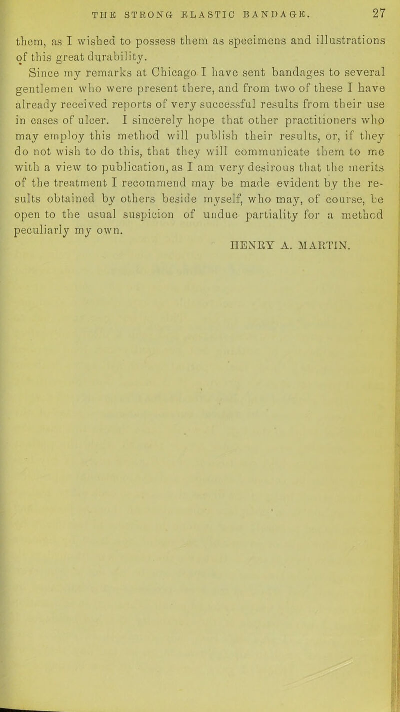 them, as I wished to possess them as specimens and illustrations of this great durability. Since my remarks at Chicago I have sent bandages to several gentlemen who were present there, and from two of these I have already received reports of very successful results from their use in cases of ulcer. I sincerely hope that other practitioners who may employ this method will publish their results, or, if they do not wish to do this, that they will communicate them to me with a view to publication, as I am very desirous that the merits of the treatment I recommend may be made evident by the re- sults obtained by others beside myself, who may, of course, be open to the usual suspicion of undue partiality for a method peculiarly my own. HENRY A. MARTIN.