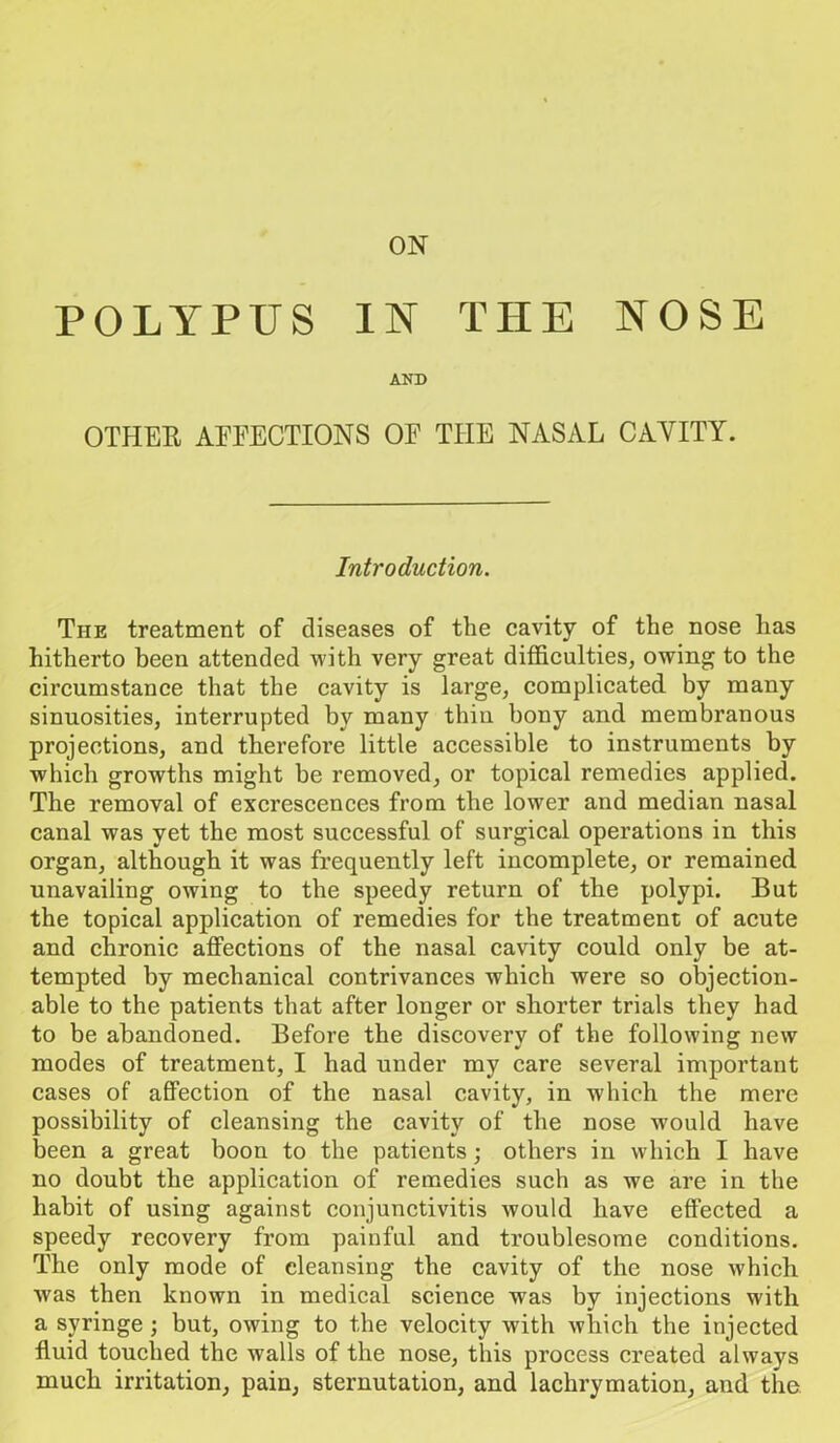 ON POLYPUS IN THE NOSE AND OTHER AFFECTIONS OF THE NASAL CAVITY. Introduction. The treatment of diseases of the cavity of the nose has hitherto been attended with very great difficulties, owing to the circumstance that the cavity is large, complicated by many sinuosities, interrupted by many thin bony and membranous projections, and therefoi’e little accessible to instruments by which growths might be removed, or topical remedies applied. The removal of excrescences from the lower and median nasal canal was yet the most successful of surgical operations in this organ, although it was frequently left incomplete, or remained unavailing owing to the speedy return of the polypi. But the topical application of remedies for the treatment of acute and chronic affections of the nasal cavity could only be at- tempted by mechanical contrivances which were so objection- able to the patients that after longer or shorter trials they had to be abandoned. Before the discovery of the following new modes of treatment, I had under my care several important cases of affection of the nasal cavity, in which the mere possibility of cleansing the cavity of the nose would have been a great boon to the patients; others in which I have no doubt the application of remedies such as we are in the habit of using against conjunctivitis would have effected a speedy recovery from painful and troublesome conditions. The only mode of cleansing the cavity of the nose which Avas then known in medical science was by injections with a syringe ; but, owing to the velocity with which the injected fluid touched the walls of the nose, this process created always much irritation, pain, sternutation, and lackrymation, and the