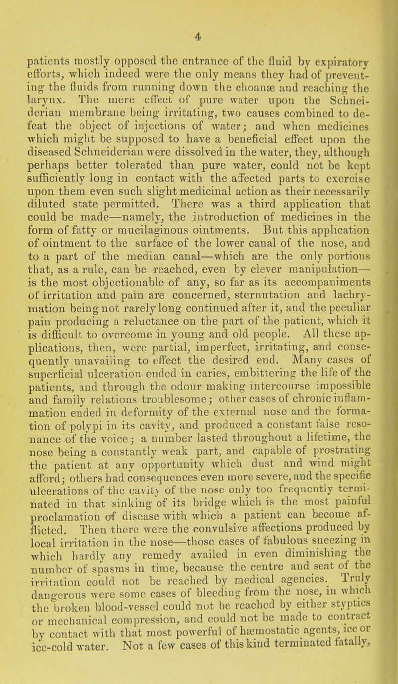 patients mostly opposed the entrance of the fluid by expiratory efforts, which indeed were the only means they had of prevent- ing the fluids from running down the choanse and reaching the larynx. The mere effect of pure water upon the Schnei- derian membrane being irritating, two causes combined to de- feat the object of injections of water; and when medicines which might he supposed to have a beneficial effect upon the diseased Schneiderian were dissolved in the water, they, although perhaps better tolerated than pure water, could not he kept sufficiently long in contact with the affected parts to exercise upon them even such slight medicinal action as their necessarily diluted state permitted. There was a third application that could be made—namely, the introduction of medicines in the form of fatty or mucilaginous ointments. But this application of ointment to the surface of the lower canal of the nose, and to a part of the median canal—which are the only portions that, as a rule, can be reached, even by clever manipulation— is the most objectionable of any, so far as its accompaniments of irritation and pain are concerned, sternutation and lachry- mation being not rarely long continued after it, and the peculiar pain producing a reluctance on the part of the patient, which it is difficult to overcome in young and old people. All these ap- plications, then, were partial, imperfect, irritating, and conse- quently unavailing to effect the desired end. Many cases of superficial ulceration ended in caries, embittering the life of the patients, and through the odour making intercourse impossible and family relations troublesome; other cases of chronic inflam- mation ended in deformity of the external nose and the forma- tion of polypi in its cavity, and produced a constant false reso- nance of the voice; a number lasted throughout a lifetime, the nose being a constantly weak part, and capable of prostrating the patient at any opportunity which dust and wind might afford; others had consequences even more severe, and the specific ulcerations of the cavity of the nose only too frequently termi- nated in that sinking of its bridge which is the most painful proclamation of disease with which a patient can become af- flicted. Then there were the convulsive affections produced by local irritation in the nose—those cases of fabulous sueezing in which hardly any remedy availed in even diminishing the number of spasms in time, because the centre and seat of the irritation could not be reached by medical agencies.. Truly dangerous were some cases of bleeding from the nose, in which the broken blood-vessel could not be reached by either styptics or mechanical compression, and could not he made to contract by contact with that most powerful of haemostatic agents, ice 01 ice-cold water. Not a few cases of this kiud terminated fatally.