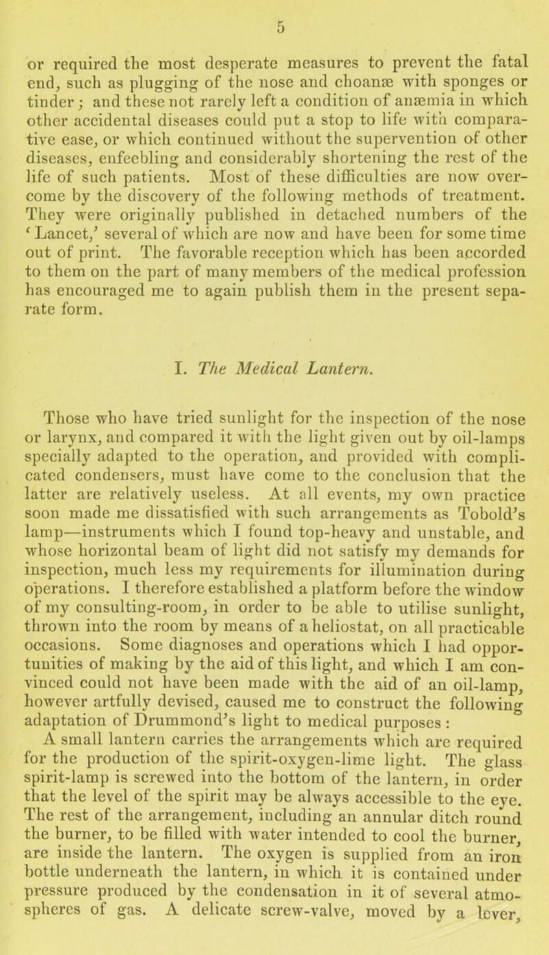 or required the most desperate measures to prevent the fatal end, such as plugging of the nose and choanse with sponges or tinder; and these not rarely left a condition of anaemia in which other accidental diseases could put a stop to life with compara- tive ease, or which continued without the supervention of other diseases, enfeebling and considerably shortening the rest of the life of such patients. Most of these difficulties are now over- come by the discovery of the following methods of treatment. They were originally published in detached numbers of the ‘ Lancet/ several of which are now and have been for some time out of print. The favorable reception which has been accorded to them on the part of many members of the medical profession has encouraged me to again publish them in the present sepa- rate form. I. The Medical Lantern. Those who have tried sunlight for the inspection of the nose or larynx, and compared it with the light given out by oil-lamps specially adapted to the operation, and provided with compli- cated condensers, must have come to the conclusion that the latter are relatively useless. At all events, my own practice soon made me dissatisfied with such arrangements as Tobold's lamp—instruments which I found top-heavy and unstable, and whose horizontal beam of light did not satisfy my demands for inspection, much less my requirements for illumination during operations. I therefore established a platform before the window of my consulting-room, in order to be able to utilise sunlight, thrown into the room by means of a heliostat, on all practicable occasions. Some diagnoses and operations wdiich I had oppor- tunities of making by the aid of this light, and which I am con- vinced could not have been made with the aid of an oil-lamp, however artfully devised, caused me to construct the following adaptation of Drummond's light to medical purposes : A small lantern carries the arrangements which are required for the production of the spirit-oxygen-lime light. The glass spirit-lamp is screwed into the bottom of the lantern, in order that the level of the spirit may be always accessible to the eye. The rest of the arrangement, including an annular ditch round the burner, to be filled with water intended to cool the burner, are inside the lantern. The oxygen is supplied from an iron bottle underneath the lantern, in which it is contained under pressure produced by the condensation in it of several atmo- spheres of gas. A delicate screw-valve, moved by a lever,