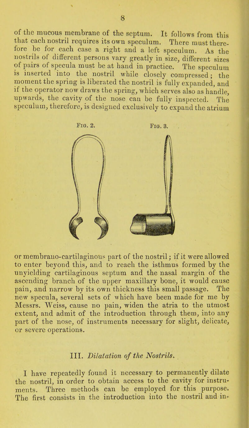 of the mucous membrane of the septum. It follows from this that each nostril requires its own speculum. There must there- fore be for each case a right and a left speculum. As the nostrils of different persons vary greatly in size, different sizes of pairs of specula must be at hand in practice. The speculum is inserted into the nostril while closely compressed; the moment the spring is liberated the nostril is fully expanded, and if the operator now draws the spring, which serves also as handle, upwards, the cavity of the nose can be fully inspected. The speculum, therefore, is designed exclusively to expand the atrium Fig. 2. Fig. 3. or membrano-cartilaginous part of the nostril; if it were allowed to enter beyond this, and to reach the isthmus formed by the unyielding cartilaginous septum and the nasal margin of the ascending branch of the upper maxillary bone, it would cause pain, and narrow by its own thickness this small passage. The new specula, several sets of which have been made for me by Messrs. Weiss, cause no pain, widen the atria to the utmost extent, and admit of the introduction through them, into any part of the nose, of instruments necessary for slight, delicate, or severe operations. III. Dilatation of the Nostrils. I have repeatedly found it necessary to permanently dilate the nostril, in order to obtain access to the cavity for instru- ments. Three methods can be employed for this purpose. The first consists in the introduction into the nostril and in-