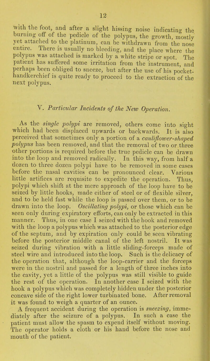with the foot, and after a slight hissing noise indicating the burning off of the pedicle of the polypus, the growth, mostly yet attached to the platinum, can be withdrawn from the nose entire. There is usually no bleeding, and the place where the polypus was attached is marked by a white stripe or spot. The patient has suffered some irritation from the instrument, and perhaps been obliged to sneeze, but after the use of his pocket- handkerchief is quite ready to proceed to the extraction of the next polypus. V. Particular Incidents of the New Operation. As the single polypi are removed, others come into sight which had been displaced upwards or backwards. It is also perceived that sometimes only a portion of a cauliflower-shaped polypus has been removed, and that the removal of two or three other portions is required before the true pedicle can be drawn into the loop and removed radically. In this way, from half a dozen to three dozen polypi have to be removed in some cases before the nasal cavities can be pronounced clear. Various little artifices are requisite to expedite the operation. Thus, polypi which shift at the mere approach of the loop have to be seized by little hooks, made either of steel or of flexible silver, and to be held fast while the loop is passed over them, or to be drawn into the loop. Oscillating polypi, or those which can be seen only during expiratory efforts, can only be extracted in this manner. Thus, in one case I seized with the hook and removed with the loop a polypus which was attached to the posterior edge of the septum, and by expiration only could be seen vibrating before the posterior middle canal of tbe left nostril. It was seized during vibration with a little sliding-forceps made of steel wire and introduced into the loop. Such is the delicacy of the operation that, although the loop-carrier and the forceps were in the nostril and passed for a length of three inches into the cavity, yet a little of the polypus was still visible to guide the rest of the operation. In another case I seized with the hook a polypus which was completely hidden under the posterior concave side of the right lower turbinated bone. After removal it was found to weigh a quarter of an ounce. A frequent accident during the operation is sneezing, imme- diately after the seizure of a polypus. In such a case the patient must allow the spasm to expend itself without moving. The operator holds a cloth or his hand before the nose and mouth of the patient.