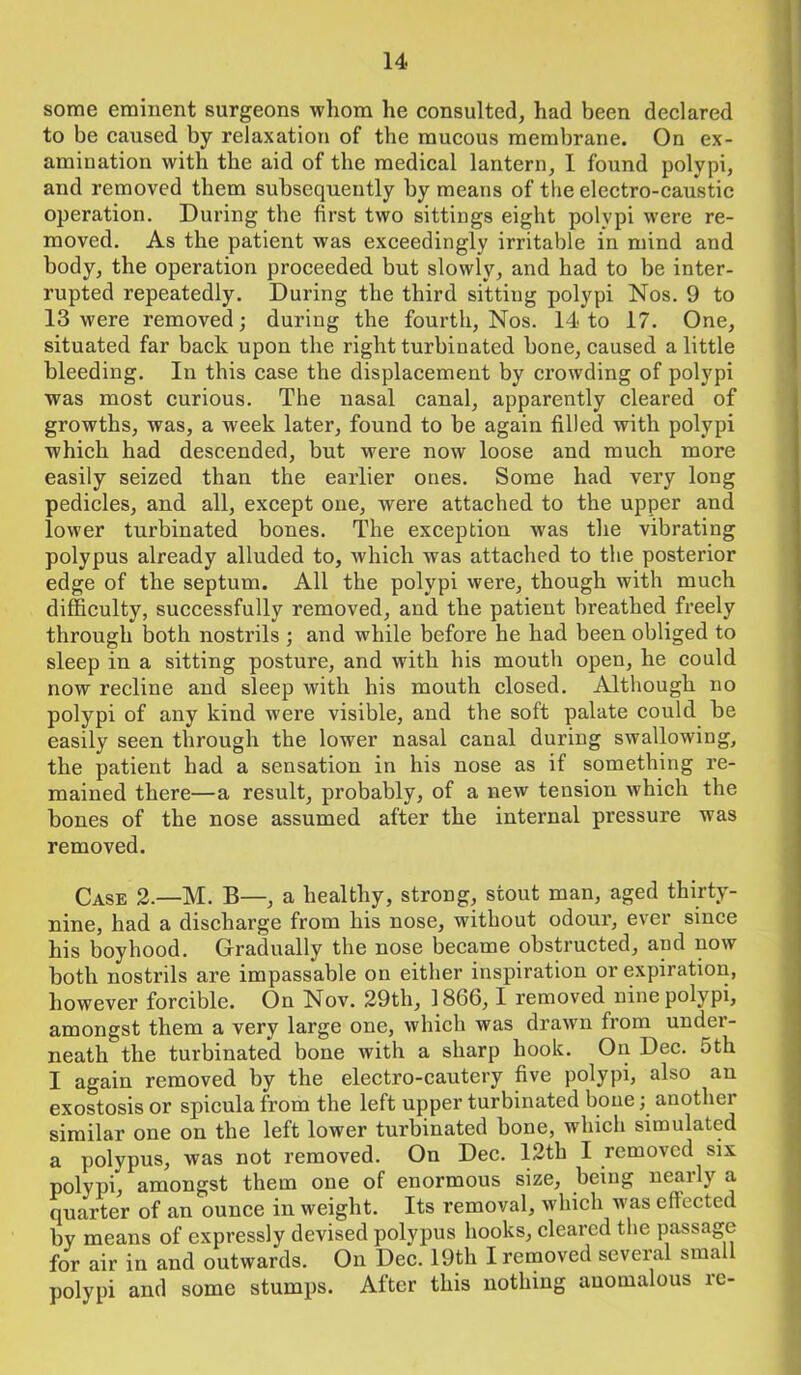 some eminent surgeons whom he consulted, had been declared to be caused by relaxation of the mucous membrane. On ex- amination with the aid of the medical lantern, I found polypi, and removed them subsequently by means of the electro-caustic operation. During the first two sittings eight polypi wTere re- moved. As the patient was exceedingly irritable in mind and body, the operation proceeded but slowly, and had to be inter- rupted repeatedly. During the third sitting polypi Nos. 9 to 13 were removed; during the fourth, Nos. 14 to 17. One, situated far back upon the right turbinated bone, caused a little bleeding. In this case the displacement by crowding of polypi was most curious. The nasal canal, apparently cleared of growths, was, a week later, found to be again filled with polypi which had descended, but were now loose and much more easily seized than the earlier ones. Some had very long pedicles, and all, except one, were attached to the upper and lower turbinated bones. The exception was the vibrating polypus already alluded to, which was attached to the posterior edge of the septum. All the polypi were, though with much difficulty, successfully removed, and the patient breathed freely through both nostrils ; and while before he had been obliged to sleep in a sitting posture, and with his mouth open, he could now recline and sleep with his mouth closed. Although no polypi of any kind were visible, and the soft palate could be easily seen through the lower nasal canal during swallowing, the patient had a sensation in his nose as if something re- mained there—a result, probably, of a new tension which the bones of the nose assumed after the internal pressure was removed. Case 2.—M. B—, a healthy, strong, stout man, aged thirty- nine, had a discharge from his nose, without odour, ever since his boyhood. Gradually the nose became obstructed, and now both nostrils are impassable on either inspiration or expiration, however forcible. On Nov. 29th, 1866,1 removed nine polypi, amongst them a very large one, which was drawn from under- neath the turbinated bone with a sharp hook. On Dec. 5th I again removed by the electro-cautery five polypi, also an exostosis or spicula from the left upper turbinated bone; another similar one on the left lower turbinated bone, which simulated a polypus, was not removed. On Dec. 12th I removed six polvpi, amongst them one of enormous size, being nearly a quarter of an ounce in weight. Its removal, which was effected by means of expressly devised polypus hooks, cleared the passage for air in and outwards. On Dec. 19th I removed several small polypi and some stumps. After this nothing anomalous re-