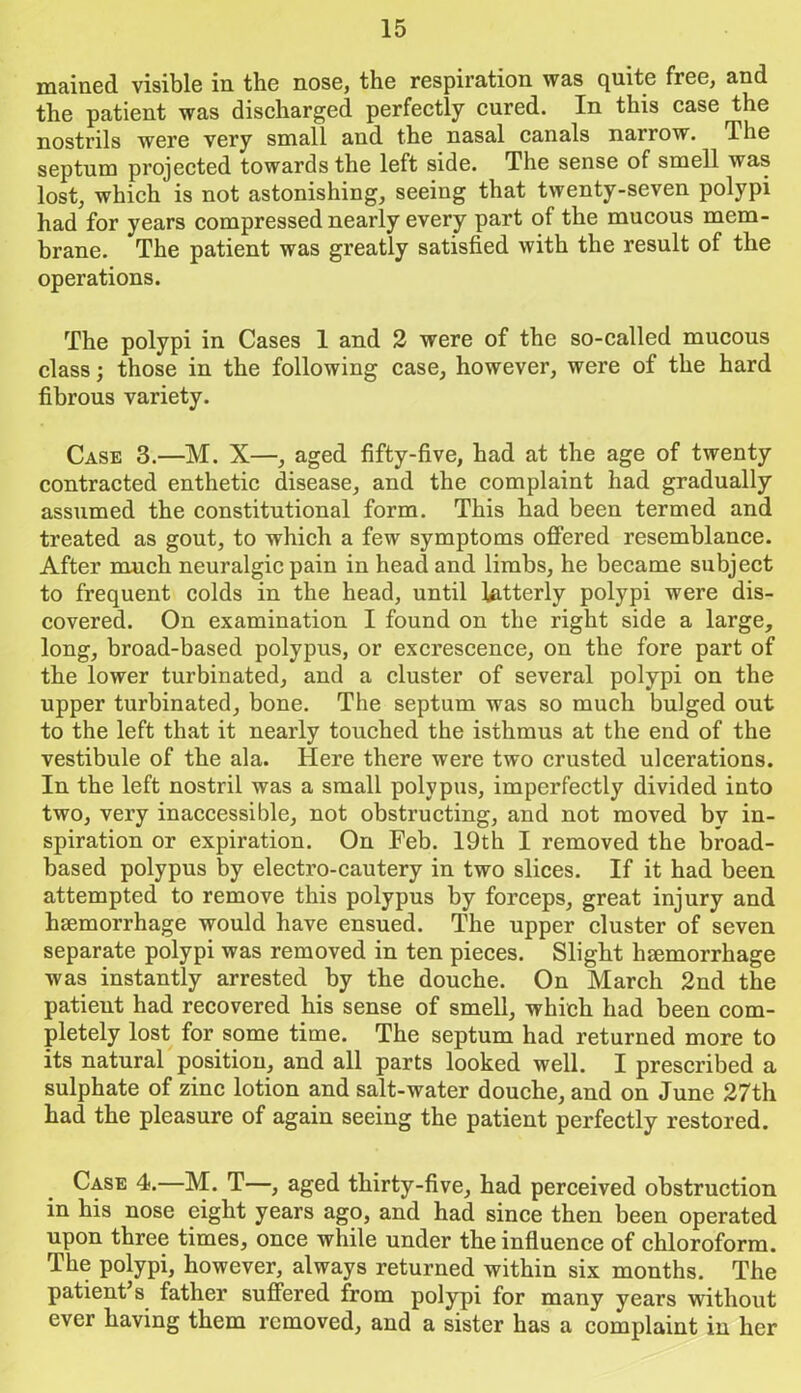 mained visible in the nose, the respiration was quite free, and the patient was discharged perfectly cured. In this case the nostrils were very small and the nasal canals narrow. I he septum projected towards the left side. The sense of smell was lost, which is not astonishing, seeing that twenty-seven polypi had for years compressed nearly every part of the mucous mem- brane. The patient was greatly satisfied with the result of the operations. The polypi in Cases 1 and 2 were of the so-called mucous class; those in the following case, however, were of the hard fibrous variety. Case 3.—M. X—, aged fifty-five, had at the age of twenty contracted enthetic disease, and the complaint had gradually assumed the constitutional form. This had been termed and treated as gout, to which a few symptoms offered resemblance. After much neuralgic pain in head and limbs, he became subject to frequent colds in the head, until latterly polypi were dis- covered. On examination I found on the right side a large, long, broad-based polypus, or excrescence, on the fore part of the lower turbinated, and a cluster of several polypi on the upper turbinated, bone. The septum was so much bulged out to the left that it nearly touched the isthmus at the end of the vestibule of the ala. Here there were two crusted ulcerations. In the left nostril was a small polypus, imperfectly divided into two, very inaccessible, not obstructing, and not moved by in- spiration or expiration. On Feb. 19th I removed the broad- based polypus by electro-cautery in two slices. If it had been attempted to remove this polypus by forceps, great injury and haemorrhage would have ensued. The upper cluster of seven separate polypi was removed in ten pieces. Slight haemorrhage was instantly arrested by the douche. On March 2nd the patient had recovered his sense of smell, which had been com- pletely lost for some time. The septum had returned more to its natural position, and all parts looked well. I prescribed a sulphate of zinc lotion and salt-water douche, and on June 27th had the pleasure of again seeing the patient perfectly restored. Case 4.—M. T—, aged thirty-five, had perceived obstruction in his nose eight years ago, and had since then been operated upon three times, once while under the influence of chloroform. The polypi, however, always returned within six months. The patient’s father suffered from polypi for many years without ever having them removed, and a sister has a complaint in her