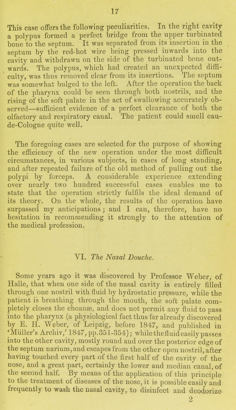 This case offers the following peculiarities. In the right cavity a polypus formed a perfect bridge from the upper turbinated bone to the septum. It was separated from its insertion in the septum by the red-hot wire being pressed inwards into the cavity and withdrawn on the side of the turbinated bone out- wards. The polypus, which had created an unexpected diffi- culty, was thus removed clear from its insertions. The septum was somewhat bulged to the left. After the operation the back of the pharynx could be seen through both nostrils, and the rising of the soft palate in the act of swallowing accurately ob- served—sufficient evidence of a perfect clearance of both the olfactory and respiratory canal. The patient could smell eau- de-Cologne quite well. The foregoing cases are selected for the purpose of showing the efficiency of the new operation under the most difficult circumstances, in various subjects, in cases of long standing, and after repeated failure of the old method of pulling out the polypi by forceps. A considerable experience extending over nearly two hundred successful cases enables me to state that the operation strictly fulfils the ideal demand of its theory. On the whole, the results of the operation have surpassed my anticipations; and I can, therefore, have no hesitation in recommending it strongly to the attention of the medical profession. VI. The Nasal Douche. % Some years ago it was discovered by Professor Weber, of Halle, that when one side of the nasal cavity is entirely filled through one nostril with fluid by hydrostatic pressure, while the patient is breathing through the mouth, the soft palate com- pletely closes the choanse, and does not permit any fluid to pass into the pharynx (a physiological fact thus far already discovered by E. H. Weber, of Leipzig, before 1847, and published in ‘Muller's Archiv/ 1847, pp.351-354); whilethefluideasilypasses into the other cavity, mostly round and over the posterior edge of the septum narium,and escapes from the other open nostril, after having touched every part of the first half of the cavity of the nose, and a great part, certainly the lower and median canal, of the second half. By means of the application of this principle to the treatment of diseases of the nose, it is possible easily and frequently to wash the nasal cavity, to disinfect and deodorize 2