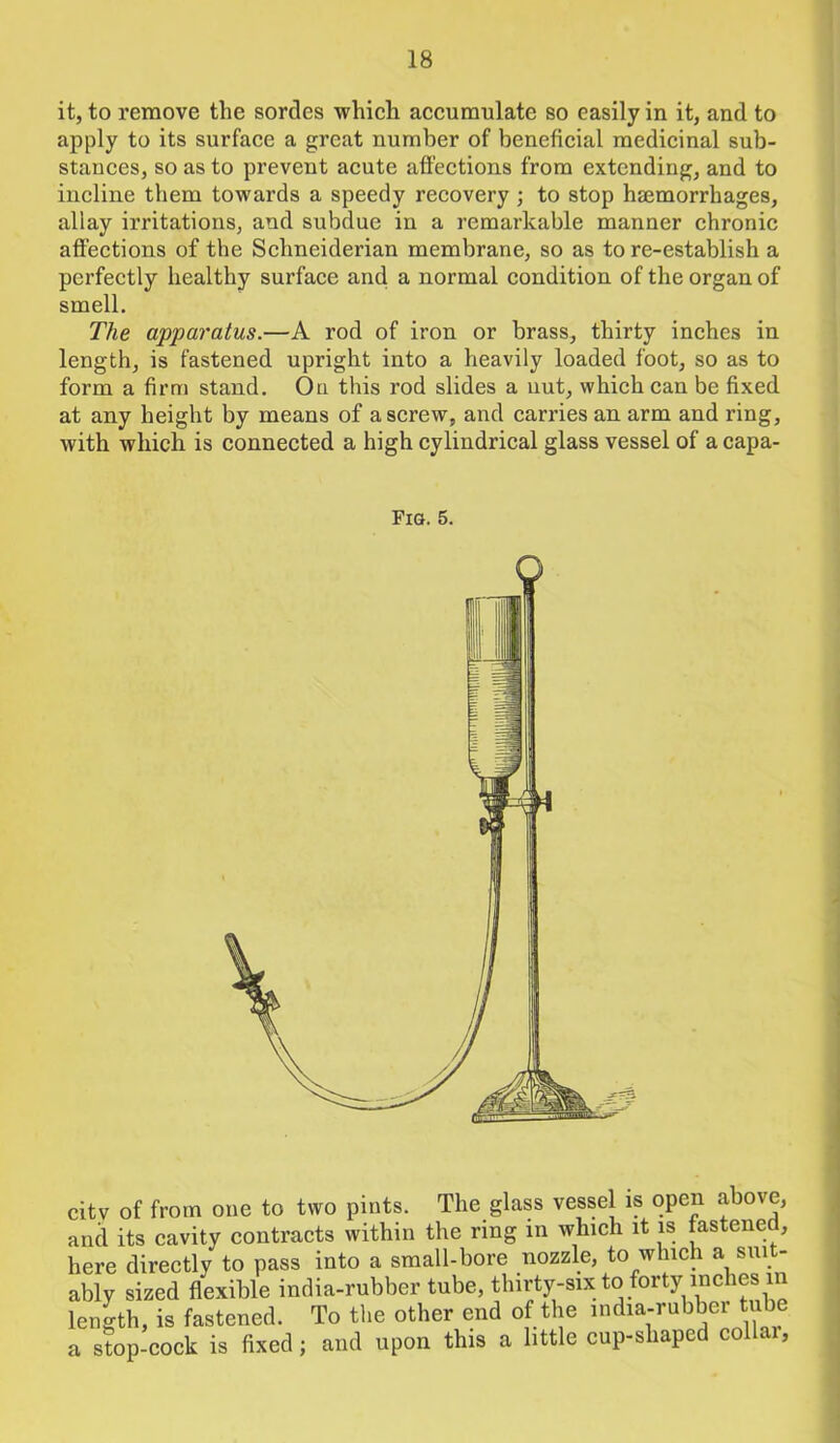 it, to remove the sordes which accumulate so easily in it, and to apply to its surface a great number of beneficial medicinal sub- stances, so as to prevent acute affections from extending, and to incline them towards a speedy recovery ; to stop haemorrhages, allay irritations, and subdue in a remarkable manner chronic affections of the Schneiderian membrane, so as to re-establish a perfectly healthy surface and a normal condition of the organ of smell. The apparatus.—A rod of iron or brass, thirty inches in length, is fastened upright into a heavily loaded foot, so as to form a firm stand. On this rod slides a nut, which can be fixed at any height by means of a screw, and carries an arm and ring, with which is connected a high cylindrical glass vessel of a capa- Fig. 5. citv of from one to two pints. The glass vessel is open above, and its cavity contracts within the ring in which it is fastened, here directly to pass into a small-bore nozzle, to which a sui - ably sized flexible india-rubber tube, thirty-six to forty inches in length, is fastened. To the other end of the india-rubber tube a stop-cock is fixed; and upon this a little cup-shaped collar,