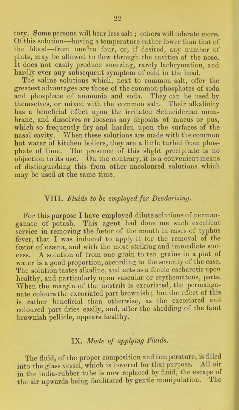 tory. Some persons will bear less salt; others will tolerate more. Of this solution—having a temperature rather lower than that of the blood—from one'to four, or, if desired, any number of pints, may be allowed to flow through the cavities of the nose. It does not easily produce sneezing, rarely lachrymation, and hardly ever any subsequent symptom of cold in the head. The saline solutions which, next to common salt, offer the greatest advantages are those of the common phosphates of soda and phosphate of ammonia and soda. They can be used by themselves, or mixed with the common salt. Their alkalinity has a beneficial effect upon the irritated Schneiderian mem- brane, and dissolves or loosens any deposits of mucus or pus, which so frequently dry and harden upon the surfaces of the nasal cavity. When these solutions are made with the common hot water of kitchen boilers, they are a little turbid from phos- phate of lime. The presence of this slight precipitate is no objection to its use. On the contrary, it is a convenient means of distinguishing this from other uncoloured solutions which may be used at the same time. VIII. Fluids to be employed for Deodorising. For this purpose I have employed dilute solutions of perman- ganate of potash. This agent had done me such excellent service in removing the foetor of the mouth in cases of typhus fever, that I was induced to apply it for the removal of the foetor of ozsena, and with the most striking and immediate suc- cess. A solution of from one grain to ten grains in a pint of water is a good proportion, according to the severity of the case. The solution tastes alkaline, and acts as a feeble escharotic upon healthy, and particularly upon vascular or erythematous, parts. When the margin of the nostrils is excoriated, the permanga- nate colours the excoriated part brownish; but the effect of this is rather beneficial than otherwise, as the excoriated and coloured part dries easily, and, after the shedding of the faint brownish pellicle, appears healthy. IX. Mode of applying Fluids. The fluid, of the proper composition and temperature, is filled into the glass vessel, which is lowered for that purpose. All air in the india-rubber tube is now replaced by fluid, the escape of the air upwards being facilitated by gentle manipulation. I he