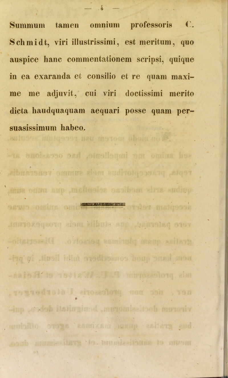 4- Summum tamen omnium professoris Schmidt, viri illustrissimi, est meritum, quo auspice hanc commentationem scripsi, quique in ea exaranda et consilio et re quam maxi- I me me adjuvit, cui viri doctissimi merito dicta haudquaquarn aequari posse quam per- \ «• suasissimum habeo.